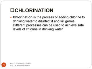 CHLORINATION
 Chlorination is the process of adding chlorine to
drinking water to disinfect it and kill germs.
Different processes can be used to achieve safe
levels of chlorine in drinking water
75
Prof.C.P.Thosar@ CSMSS
CSCOE,AURANGABAD
 