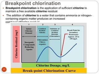 Breakpoint chlorination
Prof.C.P.Thosar@ CSMSS
CSCOE,AURANGABAD77
 Breakpoint chlorination is the application of sufficient chlorine to
maintain a free available chlorine residual.
 The addition of chlorine to a water that contains ammonia or nitrogen-
containing organic matter produces an increased
combined chlorine residual.
 