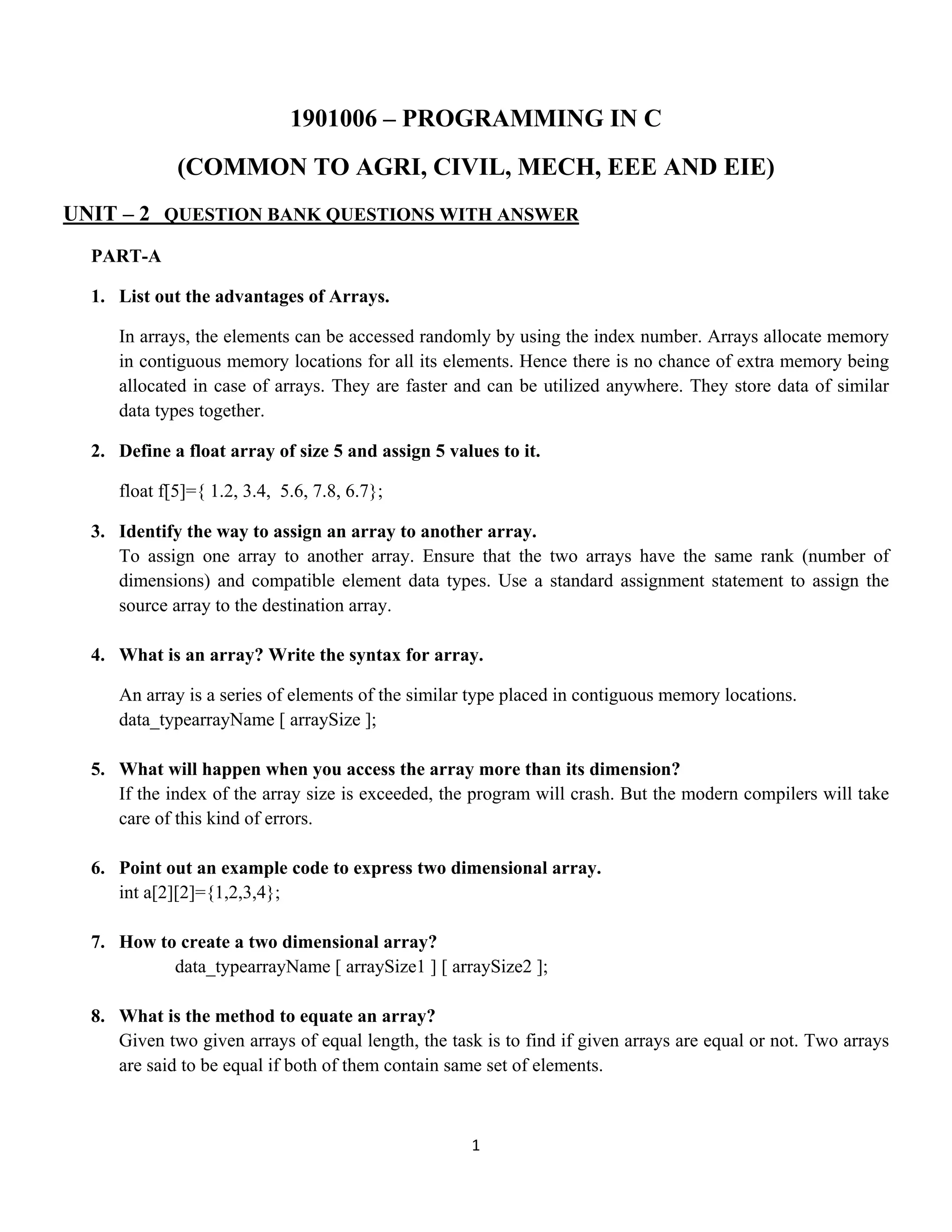 1 
 
1901006 – PROGRAMMING IN C
(COMMON TO AGRI, CIVIL, MECH, EEE AND EIE)
UNIT – 2 QUESTION BANK QUESTIONS WITH ANSWER
PART-A
1. List out the advantages of Arrays.
In arrays, the elements can be accessed randomly by using the index number. Arrays allocate memory
in contiguous memory locations for all its elements. Hence there is no chance of extra memory being
allocated in case of arrays. They are faster and can be utilized anywhere. They store data of similar
data types together.
2. Define a float array of size 5 and assign 5 values to it.
float f[5]={ 1.2, 3.4, 5.6, 7.8, 6.7};
3. Identify the way to assign an array to another array.
To assign one array to another array. Ensure that the two arrays have the same rank (number of
dimensions) and compatible element data types. Use a standard assignment statement to assign the
source array to the destination array.
4. What is an array? Write the syntax for array.
An array is a series of elements of the similar type placed in contiguous memory locations.
data_typearrayName [ arraySize ];
5. What will happen when you access the array more than its dimension?
If the index of the array size is exceeded, the program will crash. But the modern compilers will take
care of this kind of errors.
6. Point out an example code to express two dimensional array.
int a[2][2]={1,2,3,4};
7. How to create a two dimensional array?
data_typearrayName [ arraySize1 ] [ arraySize2 ];
8. What is the method to equate an array?
Given two given arrays of equal length, the task is to find if given arrays are equal or not. Two arrays
are said to be equal if both of them contain same set of elements.
 