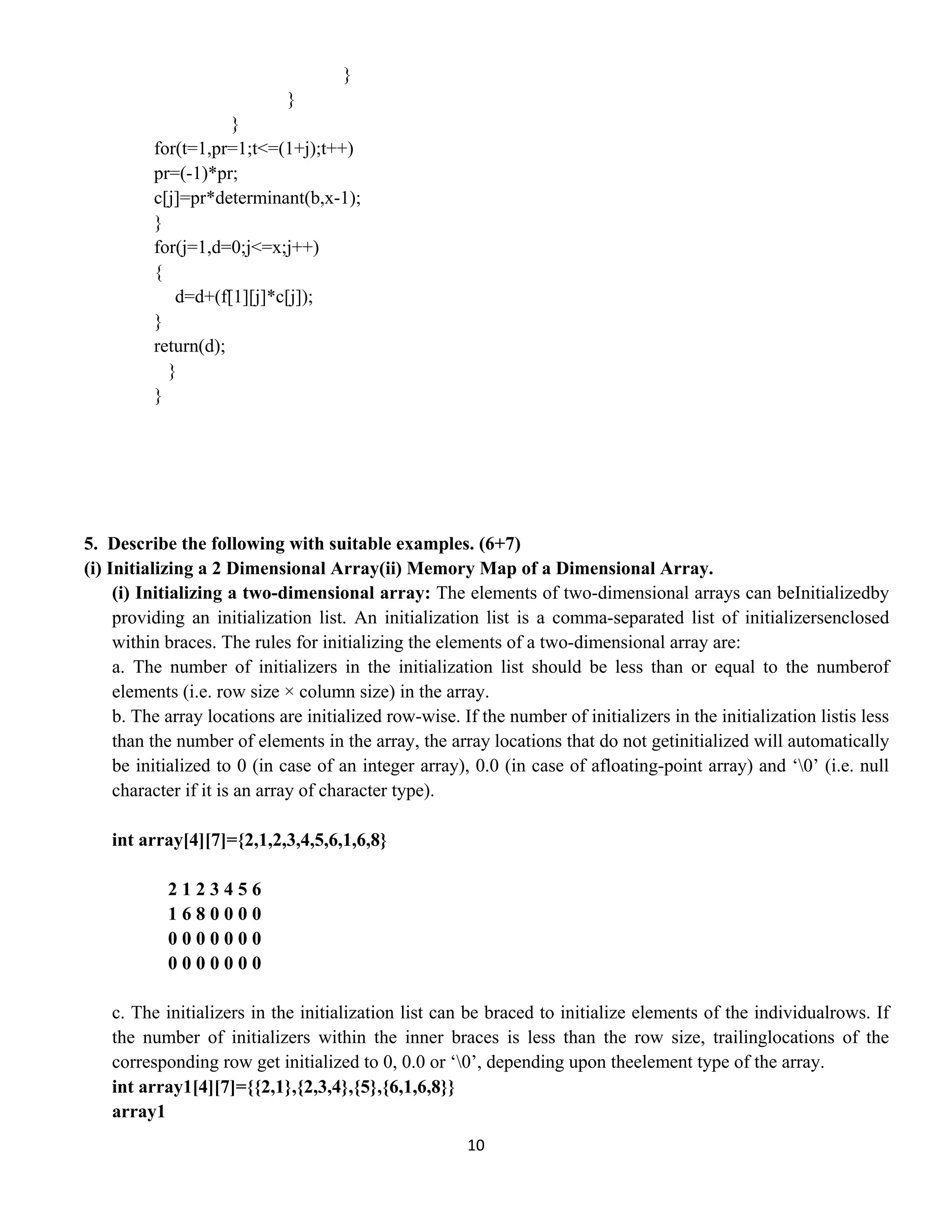 10 
 
}
}
}
for(t=1,pr=1;t<=(1+j);t++)
pr=(-1)*pr;
c[j]=pr*determinant(b,x-1);
}
for(j=1,d=0;j<=x;j++)
{
d=d+(f[1][j]*c[j]);
}
return(d);
}
}
5. Describe the following with suitable examples. (6+7)
(i) Initializing a 2 Dimensional Array(ii) Memory Map of a Dimensional Array.
(i) Initializing a two-dimensional array: The elements of two-dimensional arrays can beInitializedby
providing an initialization list. An initialization list is a comma-separated list of initializersenclosed
within braces. The rules for initializing the elements of a two-dimensional array are:
a. The number of initializers in the initialization list should be less than or equal to the numberof
elements (i.e. row size × column size) in the array.
b. The array locations are initialized row-wise. If the number of initializers in the initialization listis less
than the number of elements in the array, the array locations that do not getinitialized will automatically
be initialized to 0 (in case of an integer array), 0.0 (in case of afloating-point array) and ‘0’ (i.e. null
character if it is an array of character type).
int array[4][7]={2,1,2,3,4,5,6,1,6,8}
2 1 2 3 4 5 6
1 6 8 0 0 0 0
0 0 0 0 0 0 0
0 0 0 0 0 0 0
c. The initializers in the initialization list can be braced to initialize elements of the individualrows. If
the number of initializers within the inner braces is less than the row size, trailinglocations of the
corresponding row get initialized to 0, 0.0 or ‘0’, depending upon theelement type of the array.
int array1[4][7]={{2,1},{2,3,4},{5},{6,1,6,8}}
array1
 
