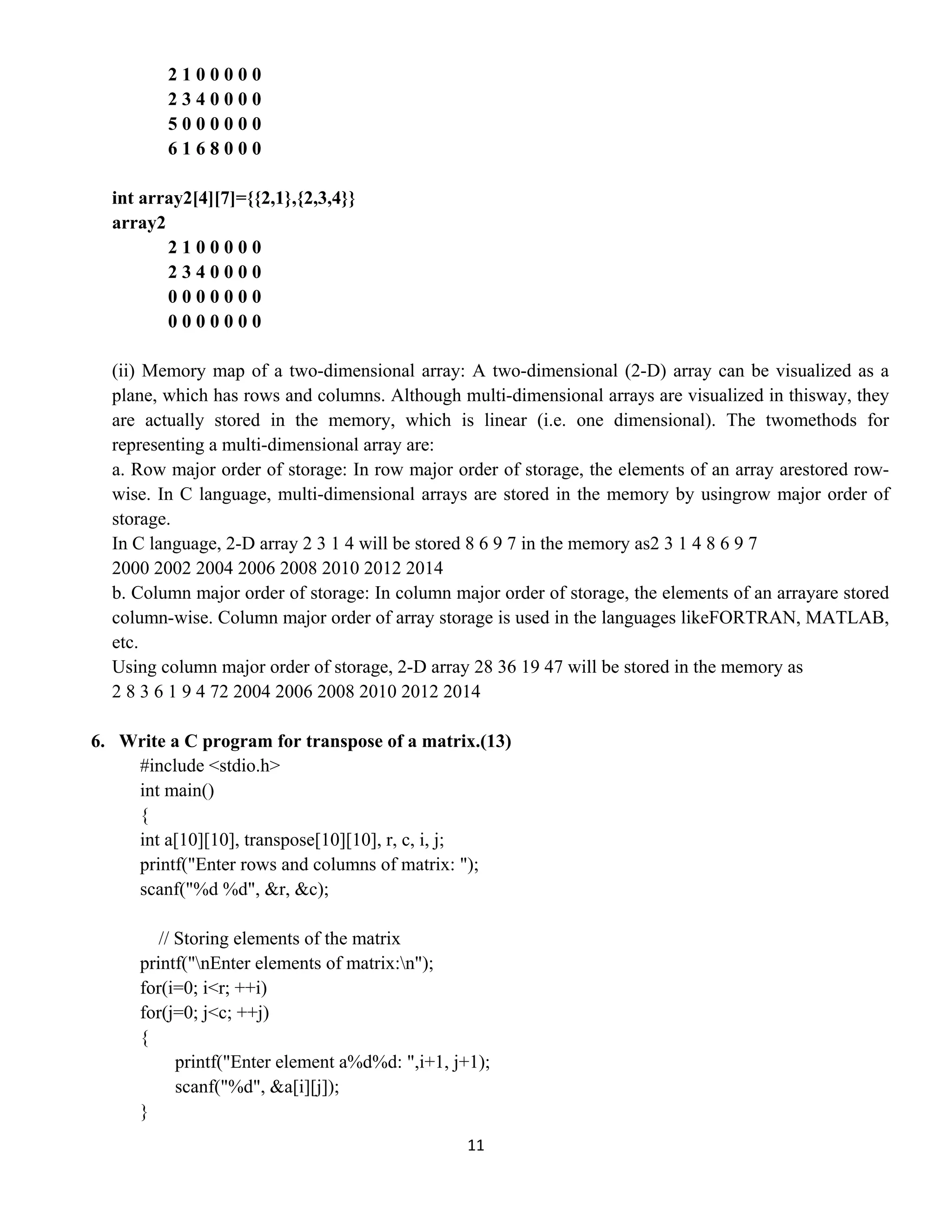 11 
 
2 1 0 0 0 0 0
2 3 4 0 0 0 0
5 0 0 0 0 0 0
6 1 6 8 0 0 0
int array2[4][7]={{2,1},{2,3,4}}
array2
2 1 0 0 0 0 0
2 3 4 0 0 0 0
0 0 0 0 0 0 0
0 0 0 0 0 0 0
(ii) Memory map of a two-dimensional array: A two-dimensional (2-D) array can be visualized as a
plane, which has rows and columns. Although multi-dimensional arrays are visualized in thisway, they
are actually stored in the memory, which is linear (i.e. one dimensional). The twomethods for
representing a multi-dimensional array are:
a. Row major order of storage: In row major order of storage, the elements of an array arestored row-
wise. In C language, multi-dimensional arrays are stored in the memory by usingrow major order of
storage.
In C language, 2-D array 2 3 1 4 will be stored 8 6 9 7 in the memory as2 3 1 4 8 6 9 7
2000 2002 2004 2006 2008 2010 2012 2014
b. Column major order of storage: In column major order of storage, the elements of an arrayare stored
column-wise. Column major order of array storage is used in the languages likeFORTRAN, MATLAB,
etc.
Using column major order of storage, 2-D array 28 36 19 47 will be stored in the memory as
2 8 3 6 1 9 4 72 2004 2006 2008 2010 2012 2014
6. Write a C program for transpose of a matrix.(13)
#include <stdio.h>
int main()
{
int a[10][10], transpose[10][10], r, c, i, j;
printf("Enter rows and columns of matrix: ");
scanf("%d %d", &r, &c);
// Storing elements of the matrix
printf("nEnter elements of matrix:n");
for(i=0; i<r; ++i)
for(j=0; j<c; ++j)
{
printf("Enter element a%d%d: ",i+1, j+1);
scanf("%d", &a[i][j]);
}
 