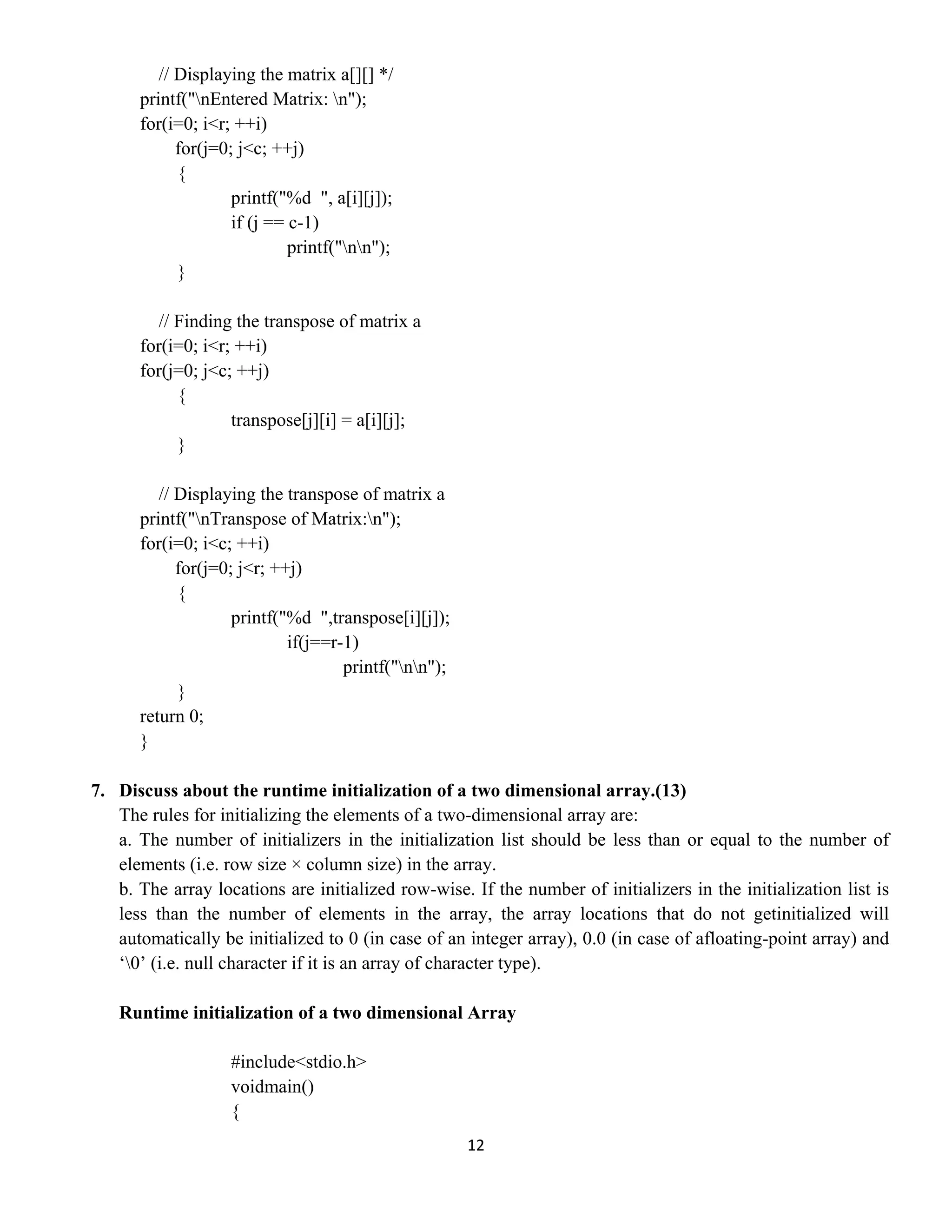 12 
 
// Displaying the matrix a[][] */
printf("nEntered Matrix: n");
for(i=0; i<r; ++i)
for(j=0; j<c; ++j)
{
printf("%d ", a[i][j]);
if (j == c-1)
printf("nn");
}
// Finding the transpose of matrix a
for(i=0; i<r; ++i)
for(j=0; j<c; ++j)
{
transpose[j][i] = a[i][j];
}
// Displaying the transpose of matrix a
printf("nTranspose of Matrix:n");
for(i=0; i<c; ++i)
for(j=0; j<r; ++j)
{
printf("%d ",transpose[i][j]);
if(j==r-1)
printf("nn");
}
return 0;
}
7. Discuss about the runtime initialization of a two dimensional array.(13)
The rules for initializing the elements of a two-dimensional array are:
a. The number of initializers in the initialization list should be less than or equal to the number of
elements (i.e. row size × column size) in the array.
b. The array locations are initialized row-wise. If the number of initializers in the initialization list is
less than the number of elements in the array, the array locations that do not getinitialized will
automatically be initialized to 0 (in case of an integer array), 0.0 (in case of afloating-point array) and
‘0’ (i.e. null character if it is an array of character type).
Runtime initialization of a two dimensional Array
#include<stdio.h>
voidmain()
{
 