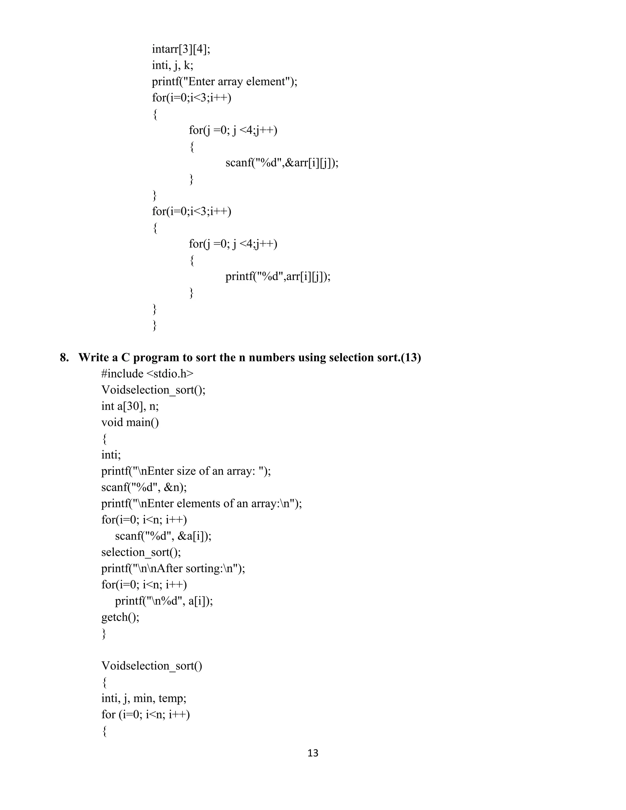 13 
 
intarr[3][4];
inti, j, k;
printf("Enter array element");
for(i=0;i<3;i++)
{
for(j =0; j <4;j++)
{
scanf("%d",&arr[i][j]);
}
}
for(i=0;i<3;i++)
{
for(j =0; j <4;j++)
{
printf("%d",arr[i][j]);
}
}
}
8. Write a C program to sort the n numbers using selection sort.(13)
#include <stdio.h>
Voidselection_sort();
int a[30], n;
void main()
{
inti;
printf("nEnter size of an array: ");
scanf("%d", &n);
printf("nEnter elements of an array:n");
for(i=0; i<n; i++)
scanf("%d", &a[i]);
selection_sort();
printf("nnAfter sorting:n");
for(i=0; i<n; i++)
printf("n%d", a[i]);
getch();
}
Voidselection_sort()
{
inti, j, min, temp;
for (i=0; i<n; i++)
{
 