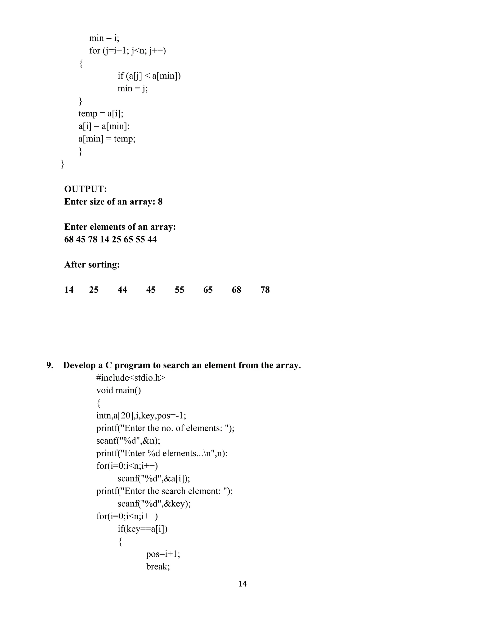 14 
 
min = i;
for (j=i+1; j<n; j++)
{
if (a[j] < a[min])
min = j;
}
temp = a[i];
a[i] = a[min];
a[min] = temp;
}
}
OUTPUT:
Enter size of an array: 8
Enter elements of an array:
68 45 78 14 25 65 55 44
After sorting:
14 25 44 45 55 65 68 78
9. Develop a C program to search an element from the array.
#include<stdio.h>
void main()
{
intn,a[20],i,key,pos=-1;
printf("Enter the no. of elements: ");
scanf("%d",&n);
printf("Enter %d elements...n",n);
for(i=0;i<n;i++)
scanf("%d",&a[i]);
printf("Enter the search element: ");
scanf("%d",&key);
for(i=0;i<n;i++)
if(key==a[i])
{
pos=i+1;
break;
 