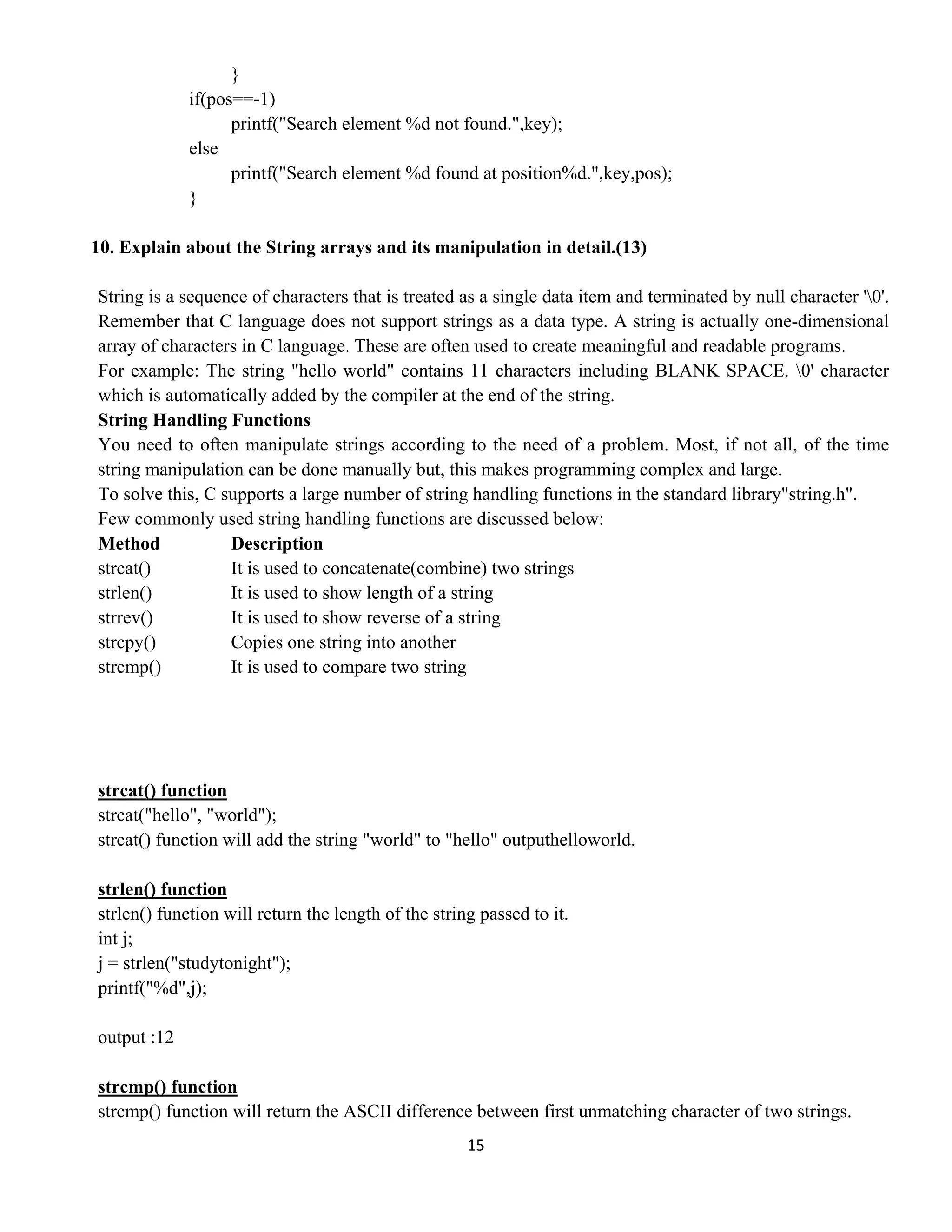 15 
 
}
if(pos==-1)
printf("Search element %d not found.",key);
else
printf("Search element %d found at position%d.",key,pos);
}
10. Explain about the String arrays and its manipulation in detail.(13)
String is a sequence of characters that is treated as a single data item and terminated by null character '0'.
Remember that C language does not support strings as a data type. A string is actually one-dimensional
array of characters in C language. These are often used to create meaningful and readable programs.
For example: The string "hello world" contains 11 characters including BLANK SPACE. 0' character
which is automatically added by the compiler at the end of the string.
String Handling Functions
You need to often manipulate strings according to the need of a problem. Most, if not all, of the time
string manipulation can be done manually but, this makes programming complex and large.
To solve this, C supports a large number of string handling functions in the standard library"string.h".
Few commonly used string handling functions are discussed below:
Method Description
strcat() It is used to concatenate(combine) two strings
strlen() It is used to show length of a string
strrev() It is used to show reverse of a string
strcpy() Copies one string into another
strcmp() It is used to compare two string
strcat() function
strcat("hello", "world");
strcat() function will add the string "world" to "hello" outputhelloworld.
strlen() function
strlen() function will return the length of the string passed to it.
int j;
j = strlen("studytonight");
printf("%d",j);
output :12
strcmp() function
strcmp() function will return the ASCII difference between first unmatching character of two strings.
 