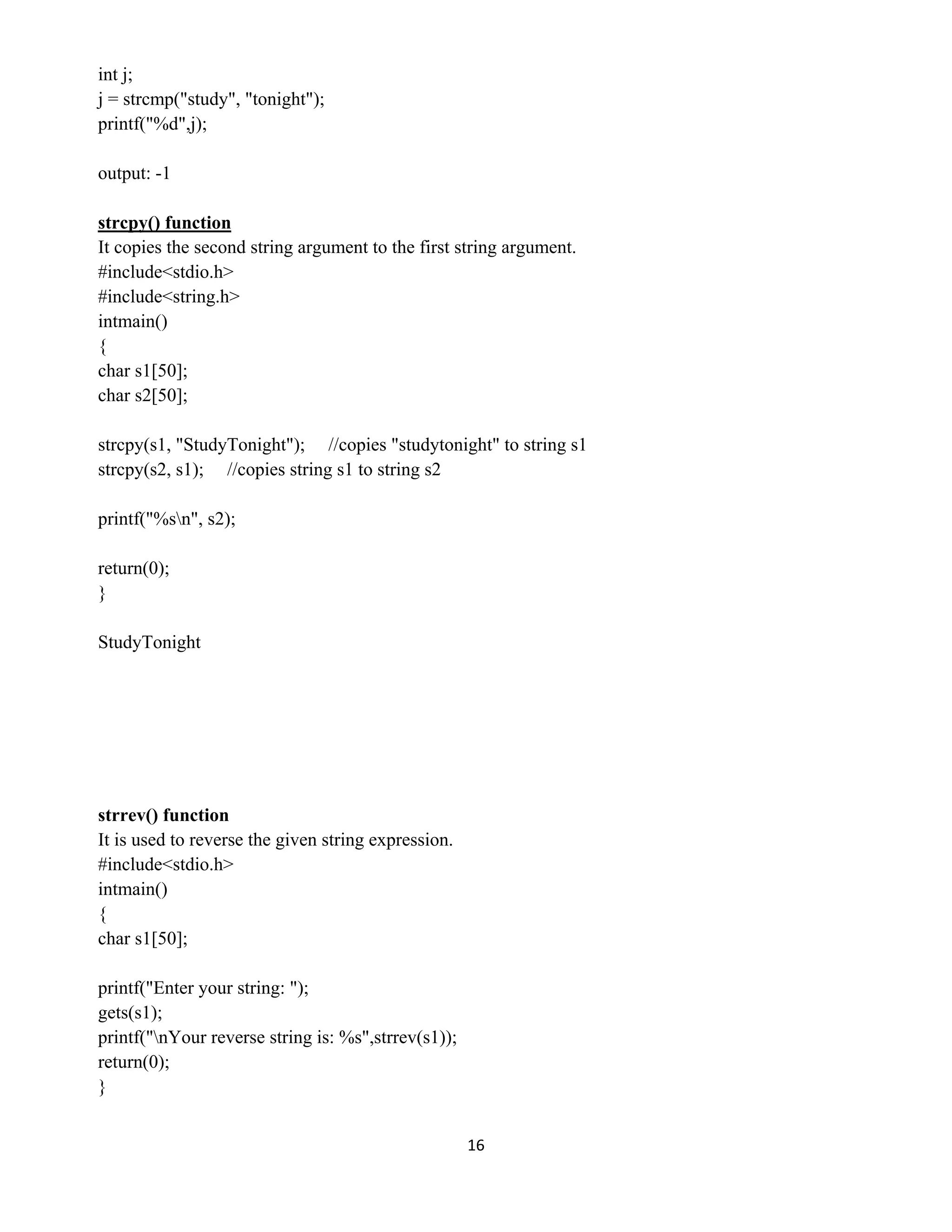 16 
 
int j;
j = strcmp("study", "tonight");
printf("%d",j);
output: -1
strcpy() function
It copies the second string argument to the first string argument.
#include<stdio.h>
#include<string.h>
intmain()
{
char s1[50];
char s2[50];
strcpy(s1, "StudyTonight"); //copies "studytonight" to string s1
strcpy(s2, s1); //copies string s1 to string s2
printf("%sn", s2);
return(0);
}
StudyTonight
strrev() function
It is used to reverse the given string expression.
#include<stdio.h>
intmain()
{
char s1[50];
printf("Enter your string: ");
gets(s1);
printf("nYour reverse string is: %s",strrev(s1));
return(0);
}
 