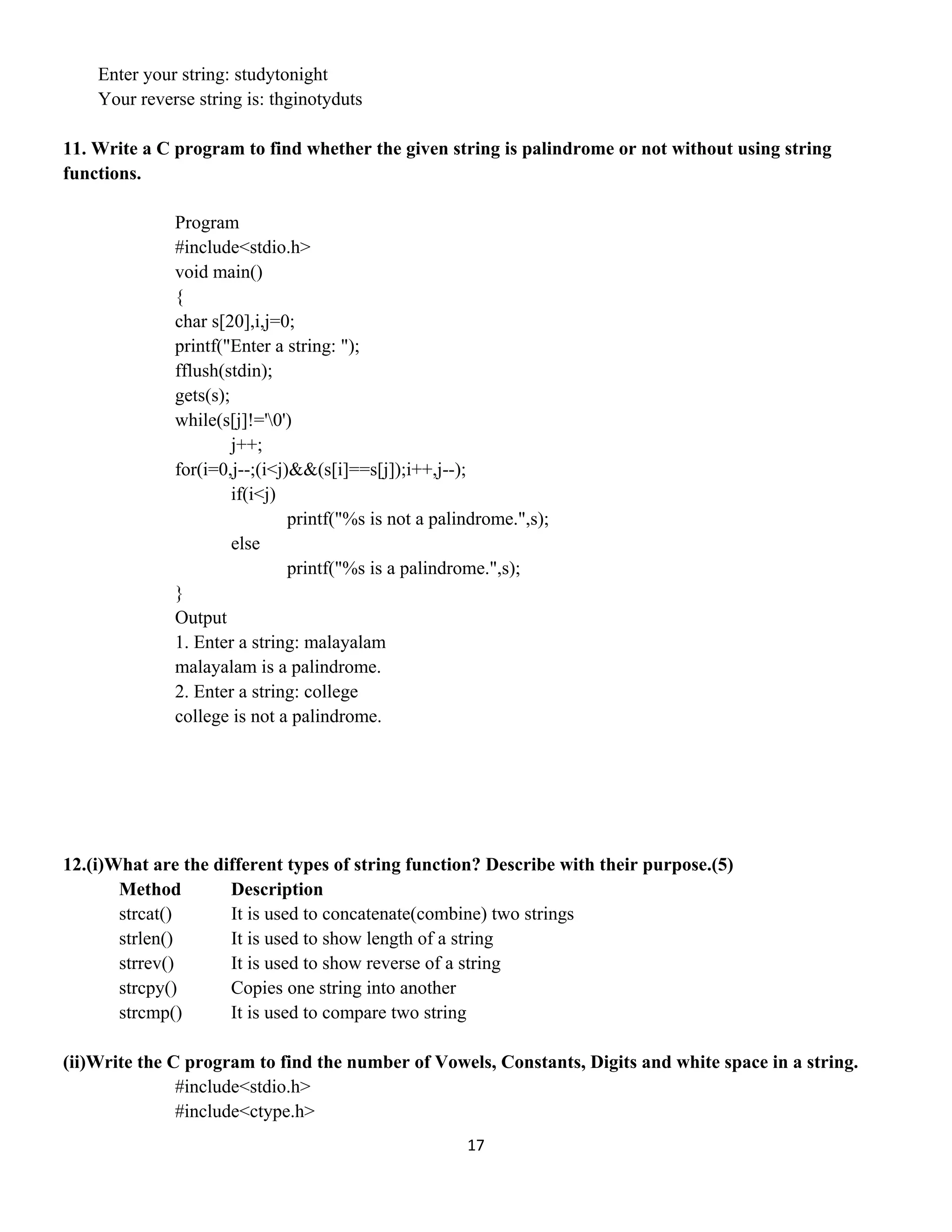 17 
 
Enter your string: studytonight
Your reverse string is: thginotyduts
11. Write a C program to find whether the given string is palindrome or not without using string
functions.
Program
#include<stdio.h>
void main()
{
char s[20],i,j=0;
printf("Enter a string: ");
fflush(stdin);
gets(s);
while(s[j]!='0')
j++;
for(i=0,j--;(i<j)&&(s[i]==s[j]);i++,j--);
if(i<j)
printf("%s is not a palindrome.",s);
else
printf("%s is a palindrome.",s);
}
Output
1. Enter a string: malayalam
malayalam is a palindrome.
2. Enter a string: college
college is not a palindrome.
12.(i)What are the different types of string function? Describe with their purpose.(5)
Method Description
strcat() It is used to concatenate(combine) two strings
strlen() It is used to show length of a string
strrev() It is used to show reverse of a string
strcpy() Copies one string into another
strcmp() It is used to compare two string
(ii)Write the C program to find the number of Vowels, Constants, Digits and white space in a string.
#include<stdio.h>
#include<ctype.h>
 