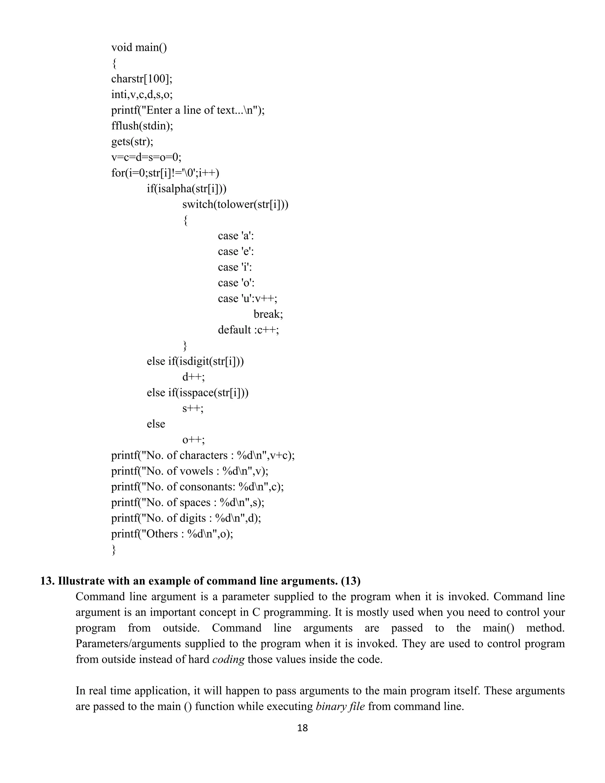 18 
 
void main()
{
charstr[100];
inti,v,c,d,s,o;
printf("Enter a line of text...n");
fflush(stdin);
gets(str);
v=c=d=s=o=0;
for(i=0;str[i]!='0';i++)
if(isalpha(str[i]))
switch(tolower(str[i]))
{
case 'a':
case 'e':
case 'i':
case 'o':
case 'u':v++;
break;
default :c++;
}
else if(isdigit(str[i]))
d++;
else if(isspace(str[i]))
s++;
else
o++;
printf("No. of characters : %dn",v+c);
printf("No. of vowels : %dn",v);
printf("No. of consonants: %dn",c);
printf("No. of spaces : %dn",s);
printf("No. of digits : %dn",d);
printf("Others : %dn",o);
}
13. Illustrate with an example of command line arguments. (13)
Command line argument is a parameter supplied to the program when it is invoked. Command line
argument is an important concept in C programming. It is mostly used when you need to control your
program from outside. Command line arguments are passed to the main() method.
Parameters/arguments supplied to the program when it is invoked. They are used to control program
from outside instead of hard coding those values inside the code.
In real time application, it will happen to pass arguments to the main program itself. These arguments
are passed to the main () function while executing binary file from command line.
 