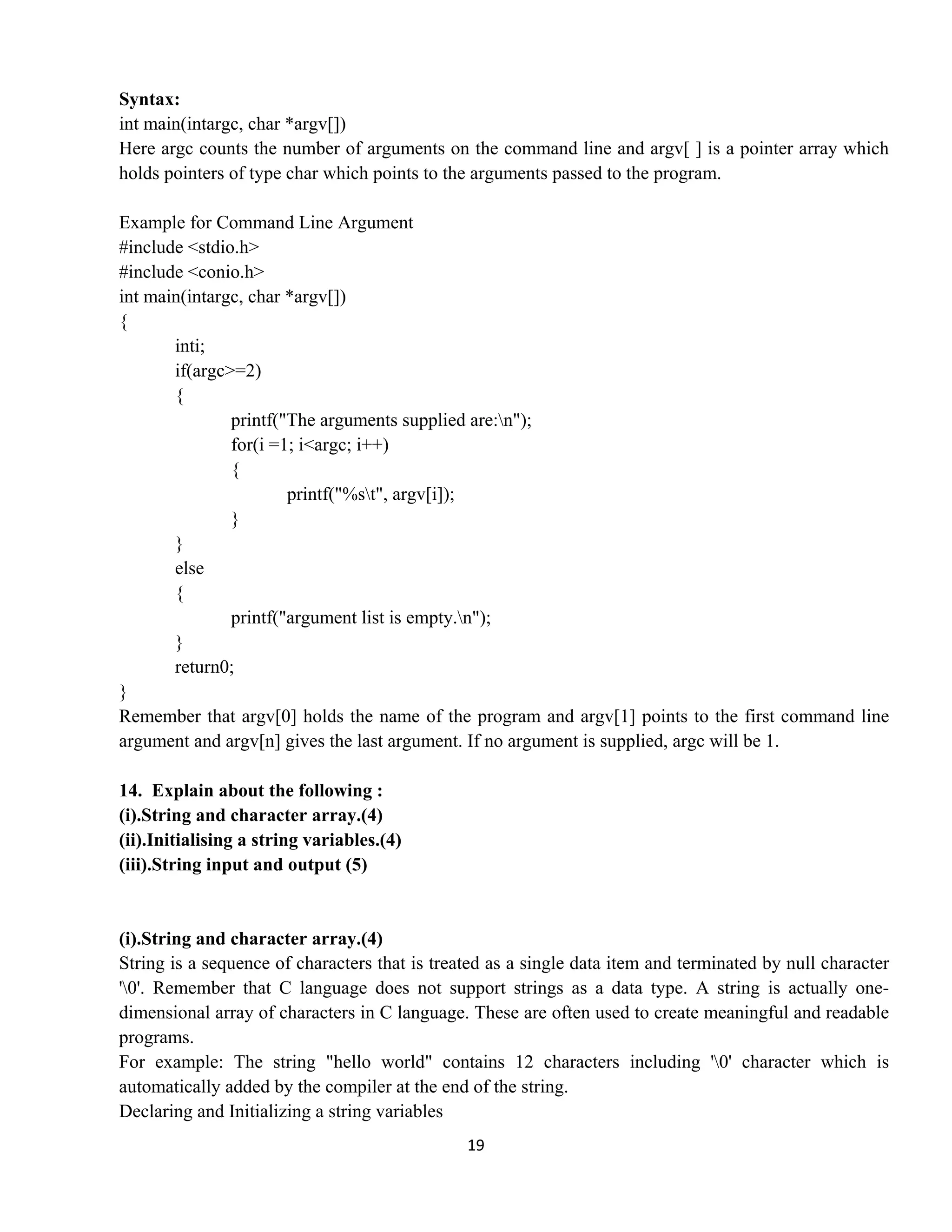 19 
 
Syntax:
int main(intargc, char *argv[])
Here argc counts the number of arguments on the command line and argv[ ] is a pointer array which
holds pointers of type char which points to the arguments passed to the program.
Example for Command Line Argument
#include <stdio.h>
#include <conio.h>
int main(intargc, char *argv[])
{
inti;
if(argc>=2)
{
printf("The arguments supplied are:n");
for(i =1; i<argc; i++)
{
printf("%st", argv[i]);
}
}
else
{
printf("argument list is empty.n");
}
return0;
}
Remember that argv[0] holds the name of the program and argv[1] points to the first command line
argument and argv[n] gives the last argument. If no argument is supplied, argc will be 1.
14. Explain about the following :
(i).String and character array.(4)
(ii).Initialising a string variables.(4)
(iii).String input and output (5)
(i).String and character array.(4)
String is a sequence of characters that is treated as a single data item and terminated by null character
'0'. Remember that C language does not support strings as a data type. A string is actually one-
dimensional array of characters in C language. These are often used to create meaningful and readable
programs.
For example: The string "hello world" contains 12 characters including '0' character which is
automatically added by the compiler at the end of the string.
Declaring and Initializing a string variables
 