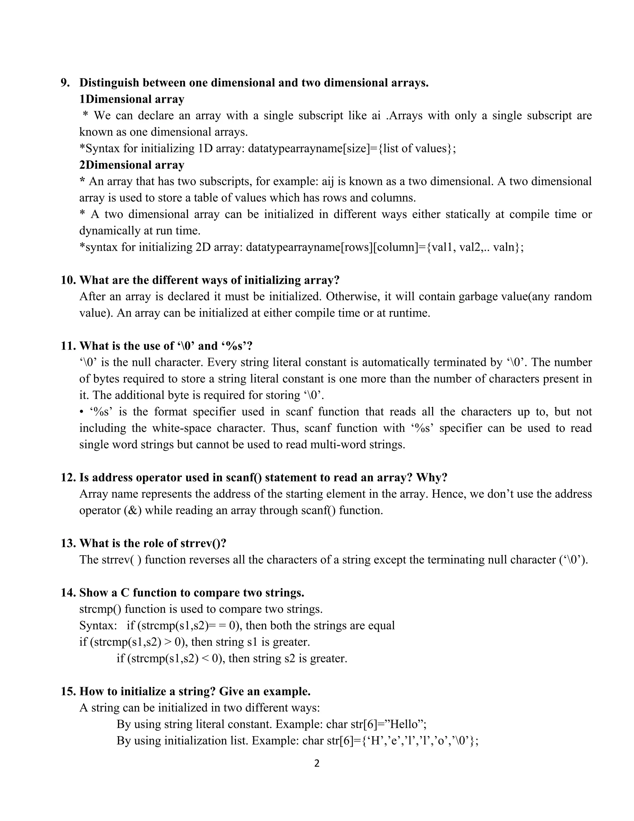 2 
 
9. Distinguish between one dimensional and two dimensional arrays.
1Dimensional array
* We can declare an array with a single subscript like ai .Arrays with only a single subscript are
known as one dimensional arrays.
*Syntax for initializing 1D array: datatypearrayname[size]={list of values};
2Dimensional array
* An array that has two subscripts, for example: aij is known as a two dimensional. A two dimensional
array is used to store a table of values which has rows and columns.
* A two dimensional array can be initialized in different ways either statically at compile time or
dynamically at run time.
*syntax for initializing 2D array: datatypearrayname[rows][column]={val1, val2,.. valn};
10. What are the different ways of initializing array?
After an array is declared it must be initialized. Otherwise, it will contain garbage value(any random
value). An array can be initialized at either compile time or at runtime.
11. What is the use of ‘0’ and ‘%s’?
‘0’ is the null character. Every string literal constant is automatically terminated by ‘0’. The number
of bytes required to store a string literal constant is one more than the number of characters present in
it. The additional byte is required for storing ‘0’.
• ‘%s’ is the format specifier used in scanf function that reads all the characters up to, but not
including the white-space character. Thus, scanf function with ‘%s’ specifier can be used to read
single word strings but cannot be used to read multi-word strings.
12. Is address operator used in scanf() statement to read an array? Why?
Array name represents the address of the starting element in the array. Hence, we don’t use the address
operator (&) while reading an array through scanf() function.
13. What is the role of strrev()?
The strrev( ) function reverses all the characters of a string except the terminating null character (‘0’).
14. Show a C function to compare two strings.
strcmp() function is used to compare two strings.
Syntax: if (strcmp(s1,s2)= = 0), then both the strings are equal
if (strcmp(s1,s2) > 0), then string s1 is greater.
if (strcmp(s1,s2) < 0), then string s2 is greater.
15. How to initialize a string? Give an example.
A string can be initialized in two different ways:
By using string literal constant. Example: char str[6]=”Hello”;
By using initialization list. Example: char str[6]={‘H’,’e’,’l’,’l’,’o’,’0’};
 