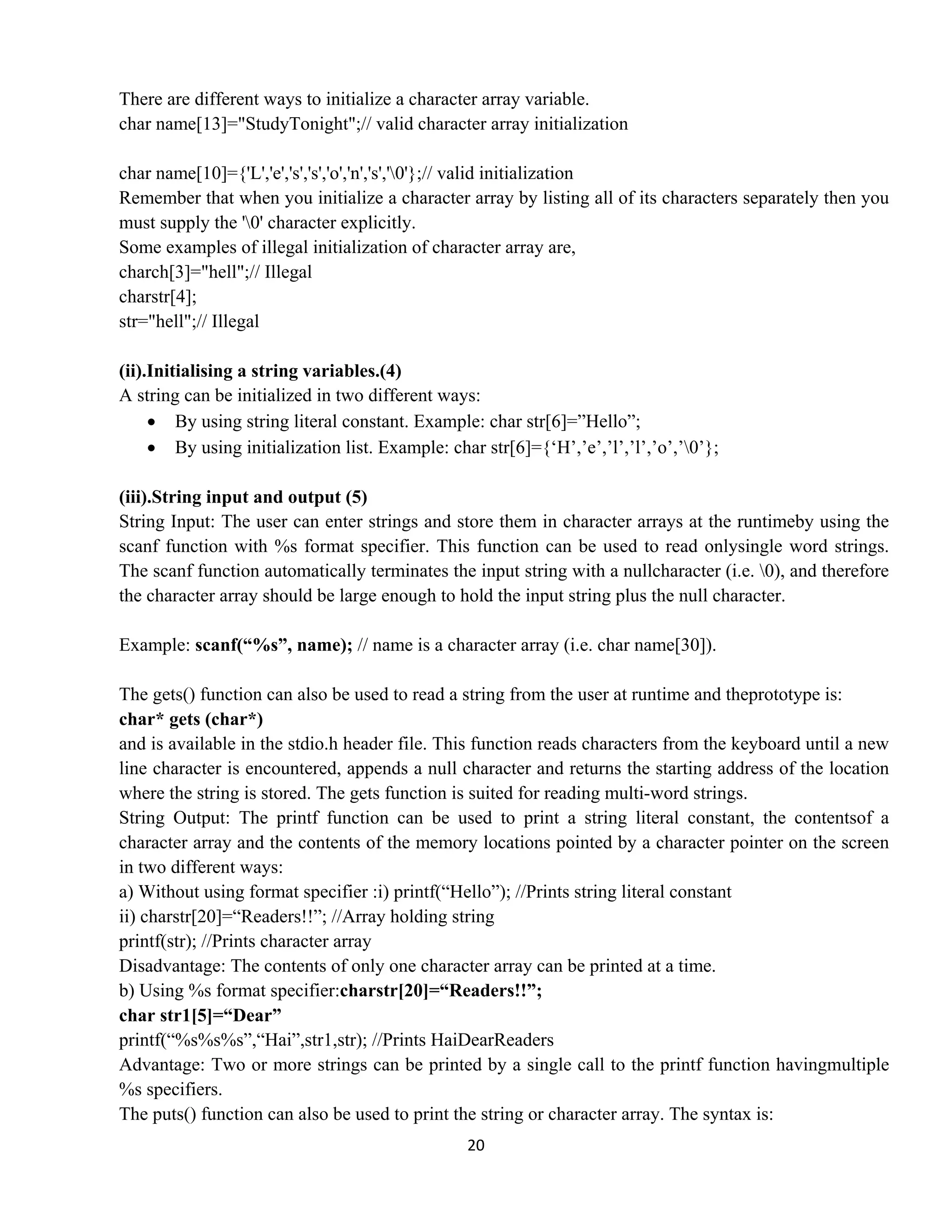 20 
 
There are different ways to initialize a character array variable.
char name[13]="StudyTonight";// valid character array initialization
char name[10]={'L','e','s','s','o','n','s','0'};// valid initialization
Remember that when you initialize a character array by listing all of its characters separately then you
must supply the '0' character explicitly.
Some examples of illegal initialization of character array are,
charch[3]="hell";// Illegal
charstr[4];
str="hell";// Illegal
(ii).Initialising a string variables.(4)
A string can be initialized in two different ways:
• By using string literal constant. Example: char str[6]=”Hello”;
• By using initialization list. Example: char str[6]={‘H’,’e’,’l’,’l’,’o’,’0’};
(iii).String input and output (5)
String Input: The user can enter strings and store them in character arrays at the runtimeby using the
scanf function with %s format specifier. This function can be used to read onlysingle word strings.
The scanf function automatically terminates the input string with a nullcharacter (i.e. 0), and therefore
the character array should be large enough to hold the input string plus the null character.
Example: scanf(“%s”, name); // name is a character array (i.e. char name[30]).
The gets() function can also be used to read a string from the user at runtime and theprototype is:
char* gets (char*)
and is available in the stdio.h header file. This function reads characters from the keyboard until a new
line character is encountered, appends a null character and returns the starting address of the location
where the string is stored. The gets function is suited for reading multi-word strings.
String Output: The printf function can be used to print a string literal constant, the contentsof a
character array and the contents of the memory locations pointed by a character pointer on the screen
in two different ways:
a) Without using format specifier :i) printf(“Hello”); //Prints string literal constant
ii) charstr[20]=“Readers!!”; //Array holding string
printf(str); //Prints character array
Disadvantage: The contents of only one character array can be printed at a time.
b) Using %s format specifier:charstr[20]=“Readers!!”;
char str1[5]=“Dear”
printf(“%s%s%s”,“Hai”,str1,str); //Prints HaiDearReaders
Advantage: Two or more strings can be printed by a single call to the printf function havingmultiple
%s specifiers.
The puts() function can also be used to print the string or character array. The syntax is:
 