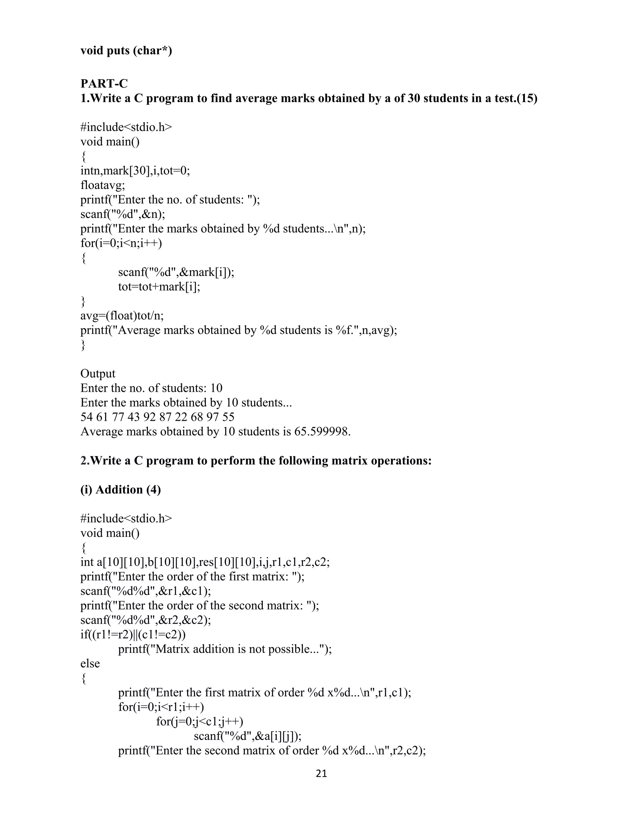 21 
 
void puts (char*)
PART-C
1.Write a C program to find average marks obtained by a of 30 students in a test.(15)
#include<stdio.h>
void main()
{
intn,mark[30],i,tot=0;
floatavg;
printf("Enter the no. of students: ");
scanf("%d",&n);
printf("Enter the marks obtained by %d students...n",n);
for(i=0;i<n;i++)
{
scanf("%d",&mark[i]);
tot=tot+mark[i];
}
avg=(float)tot/n;
printf("Average marks obtained by %d students is %f.",n,avg);
}
Output
Enter the no. of students: 10
Enter the marks obtained by 10 students...
54 61 77 43 92 87 22 68 97 55
Average marks obtained by 10 students is 65.599998.
2.Write a C program to perform the following matrix operations:
(i) Addition (4)
#include<stdio.h>
void main()
{
int a[10][10],b[10][10],res[10][10],i,j,r1,c1,r2,c2;
printf("Enter the order of the first matrix: ");
scanf("%d%d",&r1,&c1);
printf("Enter the order of the second matrix: ");
scanf("%d%d",&r2,&c2);
if((r1!=r2)||(c1!=c2))
printf("Matrix addition is not possible...");
else
{
printf("Enter the first matrix of order %d x%d...n",r1,c1);
for(i=0;i<r1;i++)
for(j=0;j<c1;j++)
scanf("%d",&a[i][j]);
printf("Enter the second matrix of order %d x%d...n",r2,c2);
 