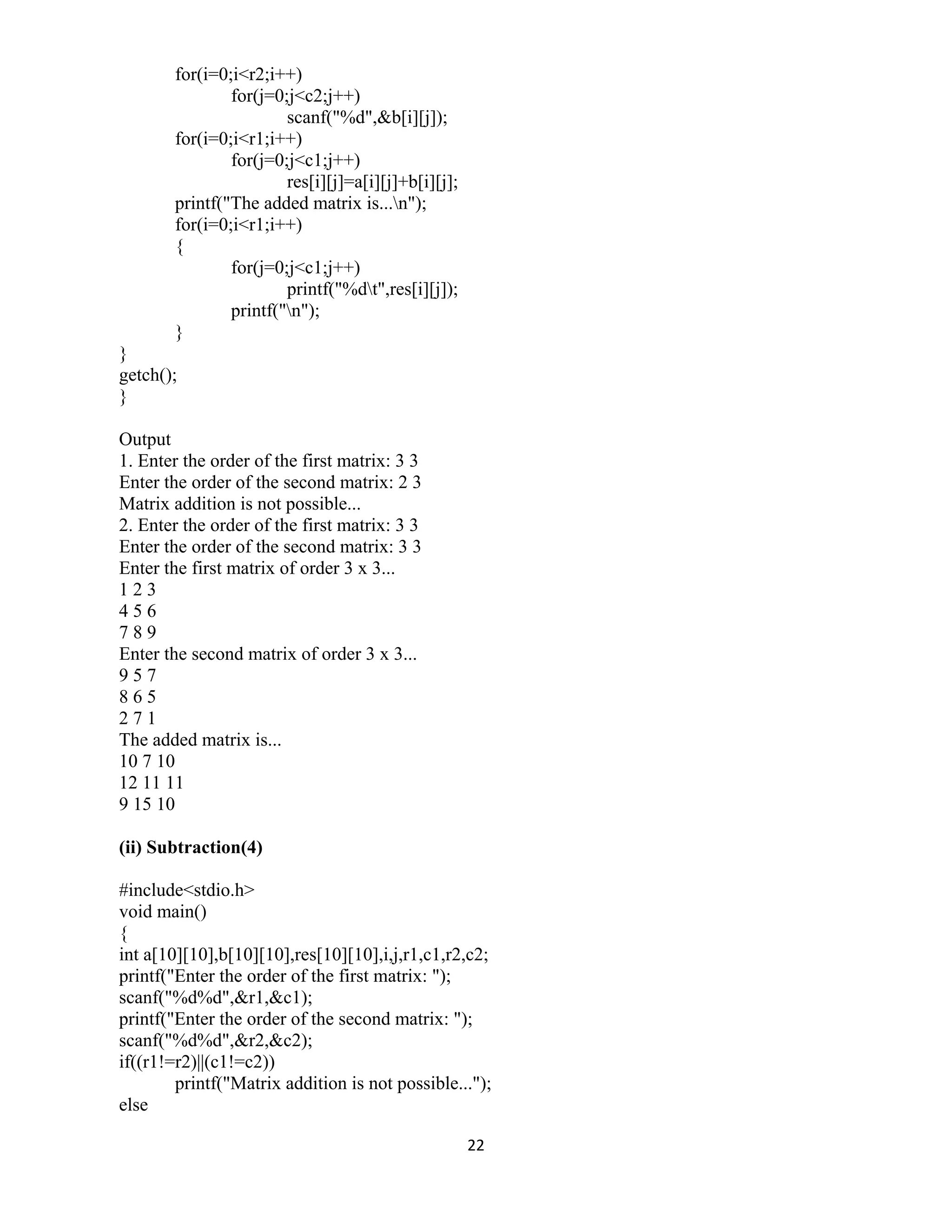 22 
 
for(i=0;i<r2;i++)
for(j=0;j<c2;j++)
scanf("%d",&b[i][j]);
for(i=0;i<r1;i++)
for(j=0;j<c1;j++)
res[i][j]=a[i][j]+b[i][j];
printf("The added matrix is...n");
for(i=0;i<r1;i++)
{
for(j=0;j<c1;j++)
printf("%dt",res[i][j]);
printf("n");
}
}
getch();
}
Output
1. Enter the order of the first matrix: 3 3
Enter the order of the second matrix: 2 3
Matrix addition is not possible...
2. Enter the order of the first matrix: 3 3
Enter the order of the second matrix: 3 3
Enter the first matrix of order 3 x 3...
1 2 3
4 5 6
7 8 9
Enter the second matrix of order 3 x 3...
9 5 7
8 6 5
2 7 1
The added matrix is...
10 7 10
12 11 11
9 15 10
(ii) Subtraction(4)
#include<stdio.h>
void main()
{
int a[10][10],b[10][10],res[10][10],i,j,r1,c1,r2,c2;
printf("Enter the order of the first matrix: ");
scanf("%d%d",&r1,&c1);
printf("Enter the order of the second matrix: ");
scanf("%d%d",&r2,&c2);
if((r1!=r2)||(c1!=c2))
printf("Matrix addition is not possible...");
else
 