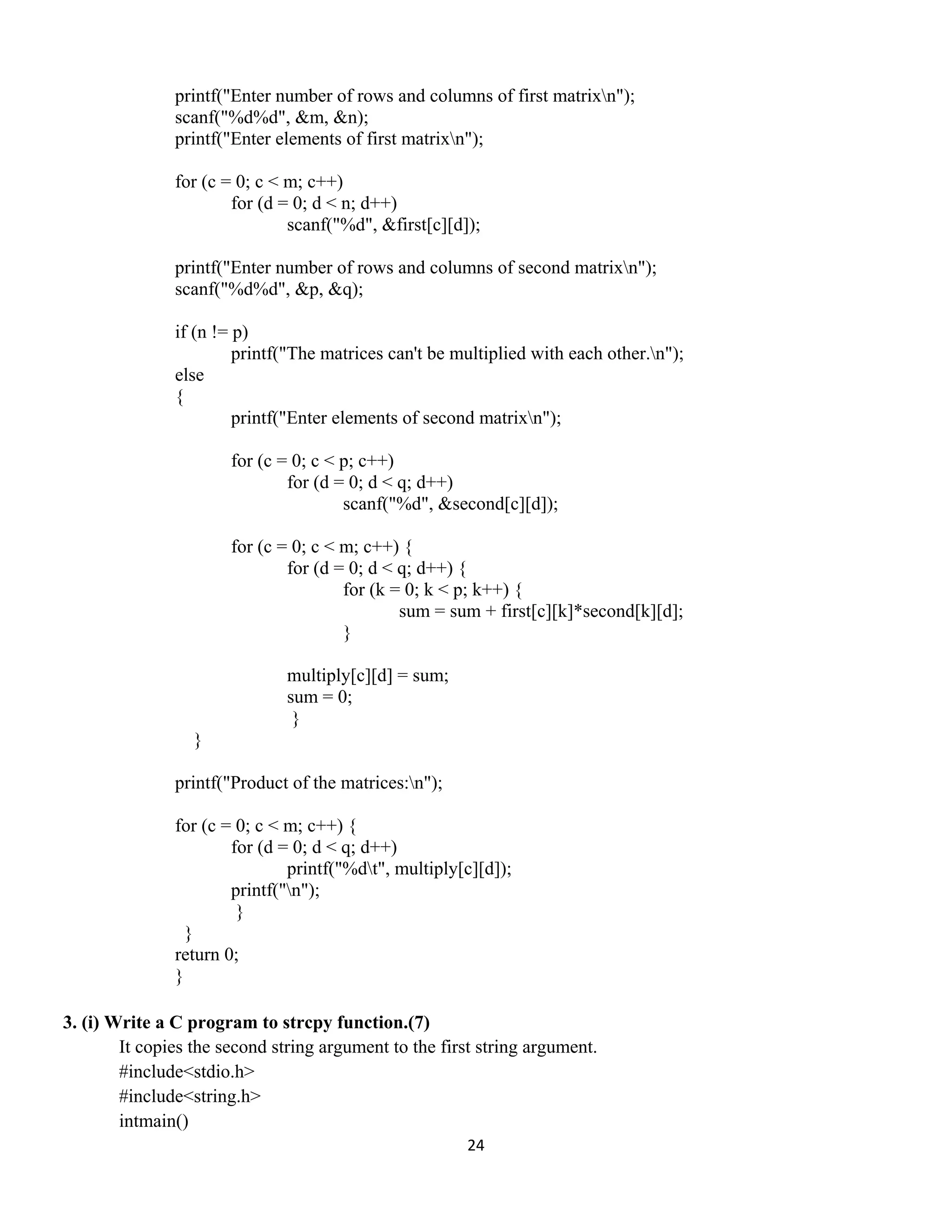 24 
 
printf("Enter number of rows and columns of first matrixn");
scanf("%d%d", &m, &n);
printf("Enter elements of first matrixn");
for (c = 0; c < m; c++)
for (d = 0; d < n; d++)
scanf("%d", &first[c][d]);
printf("Enter number of rows and columns of second matrixn");
scanf("%d%d", &p, &q);
if (n != p)
printf("The matrices can't be multiplied with each other.n");
else
{
printf("Enter elements of second matrixn");
for (c = 0; c < p; c++)
for (d = 0; d < q; d++)
scanf("%d", &second[c][d]);
for (c = 0; c < m; c++) {
for (d = 0; d < q; d++) {
for (k = 0; k < p; k++) {
sum = sum + first[c][k]*second[k][d];
}
multiply[c][d] = sum;
sum = 0;
}
}
printf("Product of the matrices:n");
for (c = 0; c < m; c++) {
for (d = 0; d < q; d++)
printf("%dt", multiply[c][d]);
printf("n");
}
}
return 0;
}
3. (i) Write a C program to strcpy function.(7)
It copies the second string argument to the first string argument.
#include<stdio.h>
#include<string.h>
intmain()
 