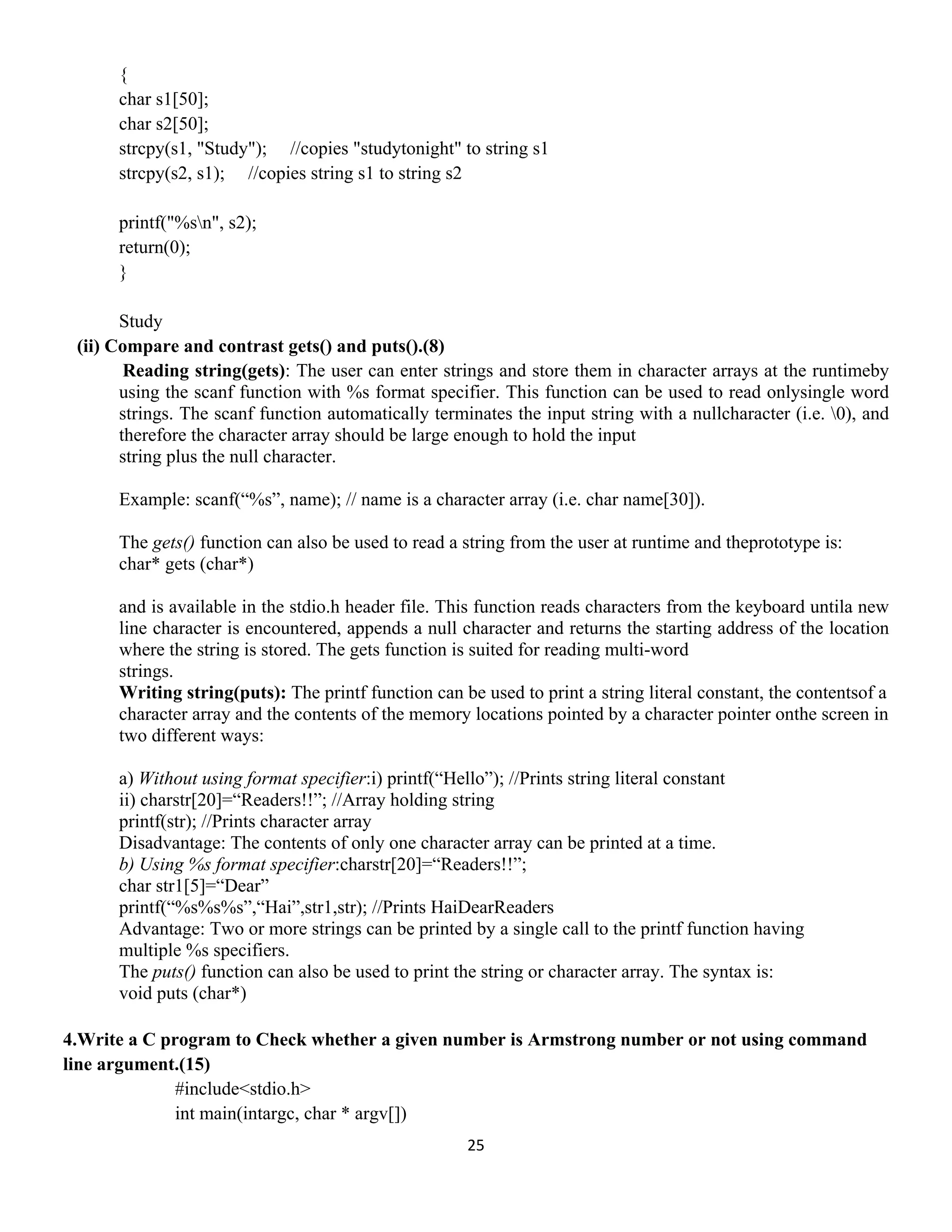 25 
 
{
char s1[50];
char s2[50];
strcpy(s1, "Study"); //copies "studytonight" to string s1
strcpy(s2, s1); //copies string s1 to string s2
printf("%sn", s2);
return(0);
}
Study
(ii) Compare and contrast gets() and puts().(8)
Reading string(gets): The user can enter strings and store them in character arrays at the runtimeby
using the scanf function with %s format specifier. This function can be used to read onlysingle word
strings. The scanf function automatically terminates the input string with a nullcharacter (i.e. 0), and
therefore the character array should be large enough to hold the input
string plus the null character.
Example: scanf(“%s”, name); // name is a character array (i.e. char name[30]).
The gets() function can also be used to read a string from the user at runtime and theprototype is:
char* gets (char*)
and is available in the stdio.h header file. This function reads characters from the keyboard untila new
line character is encountered, appends a null character and returns the starting address of the location
where the string is stored. The gets function is suited for reading multi-word
strings.
Writing string(puts): The printf function can be used to print a string literal constant, the contentsof a
character array and the contents of the memory locations pointed by a character pointer onthe screen in
two different ways:
a) Without using format specifier:i) printf(“Hello”); //Prints string literal constant
ii) charstr[20]=“Readers!!”; //Array holding string
printf(str); //Prints character array
Disadvantage: The contents of only one character array can be printed at a time.
b) Using %s format specifier:charstr[20]=“Readers!!”;
char str1[5]=“Dear”
printf(“%s%s%s”,“Hai”,str1,str); //Prints HaiDearReaders
Advantage: Two or more strings can be printed by a single call to the printf function having
multiple %s specifiers.
The puts() function can also be used to print the string or character array. The syntax is:
void puts (char*)
4.Write a C program to Check whether a given number is Armstrong number or not using command
line argument.(15)
#include<stdio.h>
int main(intargc, char * argv[])
 