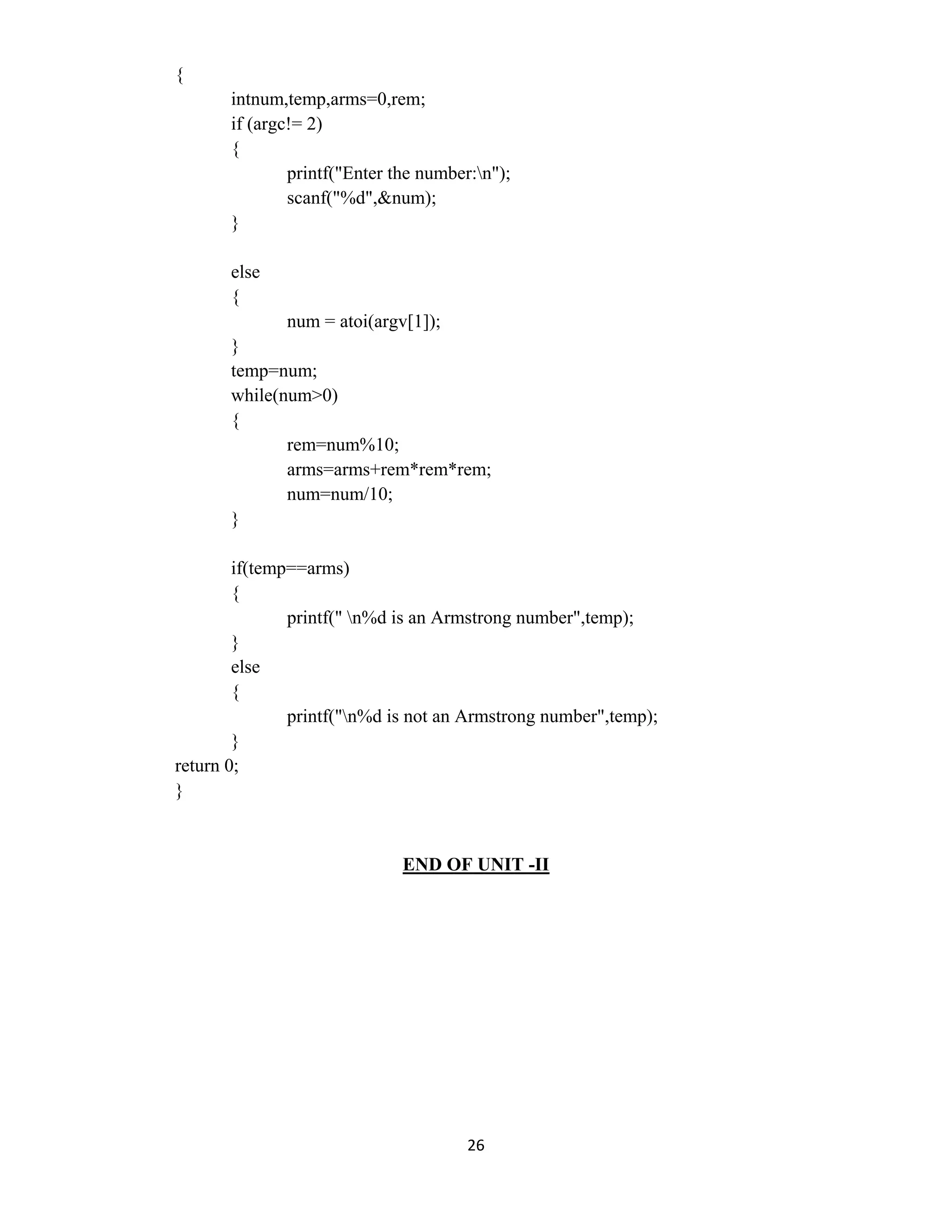 26 
 
{
intnum,temp,arms=0,rem;
if (argc!= 2)
{
printf("Enter the number:n");
scanf("%d",&num);
}
else
{
num = atoi(argv[1]);
}
temp=num;
while(num>0)
{
rem=num%10;
arms=arms+rem*rem*rem;
num=num/10;
}
if(temp==arms)
{
printf(" n%d is an Armstrong number",temp);
}
else
{
printf("n%d is not an Armstrong number",temp);
}
return 0;
}
END OF UNIT -II
 