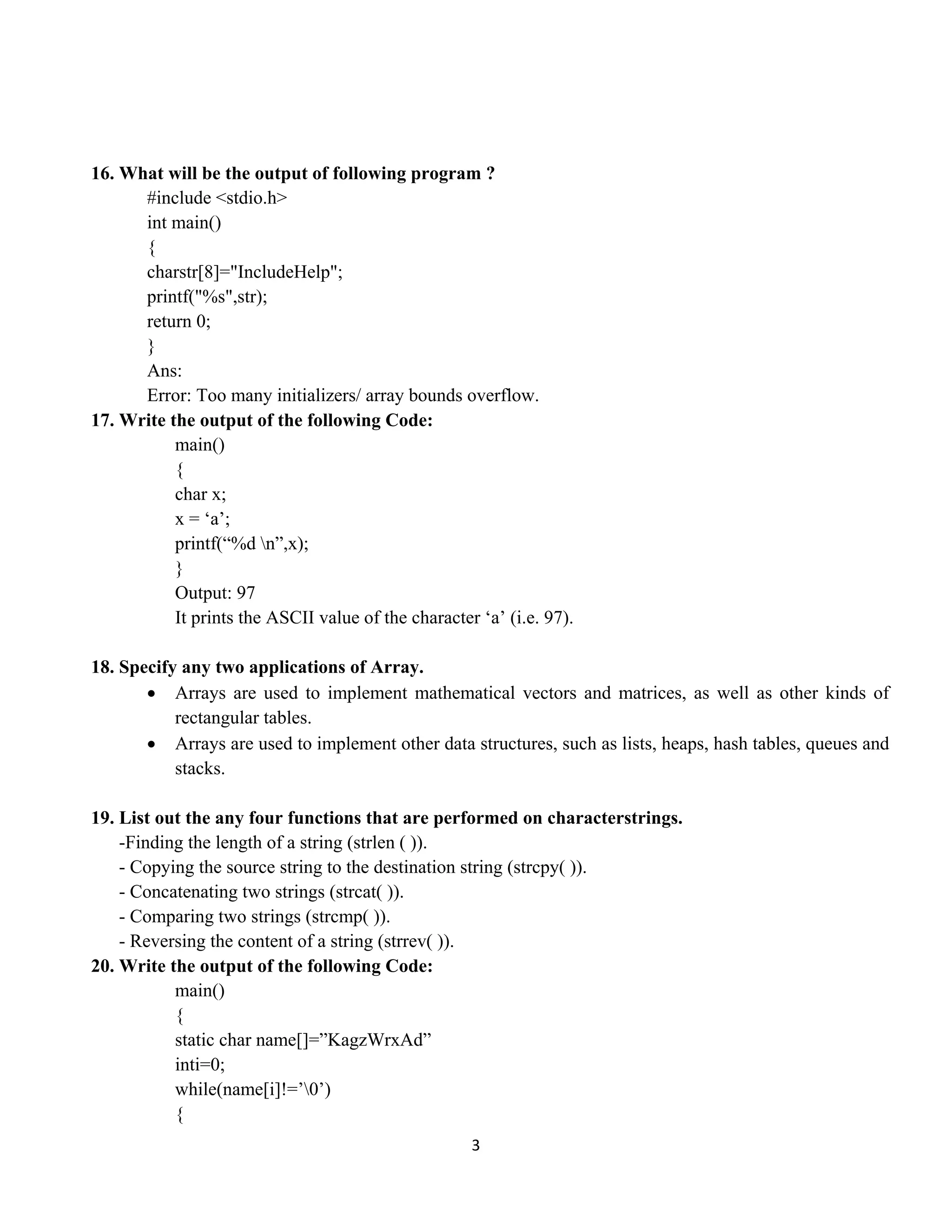 3 
 
16. What will be the output of following program ?
#include <stdio.h>
int main()
{
charstr[8]="IncludeHelp";
printf("%s",str);
return 0;
}
Ans:
Error: Too many initializers/ array bounds overflow.
17. Write the output of the following Code:
main()
{
char x;
x = ‘a’;
printf(“%d n”,x);
}
Output: 97
It prints the ASCII value of the character ‘a’ (i.e. 97).
18. Specify any two applications of Array.
• Arrays are used to implement mathematical vectors and matrices, as well as other kinds of
rectangular tables.
• Arrays are used to implement other data structures, such as lists, heaps, hash tables, queues and
stacks.
19. List out the any four functions that are performed on characterstrings.
-Finding the length of a string (strlen ( )).
- Copying the source string to the destination string (strcpy( )).
- Concatenating two strings (strcat( )).
- Comparing two strings (strcmp( )).
- Reversing the content of a string (strrev( )).
20. Write the output of the following Code:
main()
{
static char name[]=”KagzWrxAd”
inti=0;
while(name[i]!=’0’)
{
 