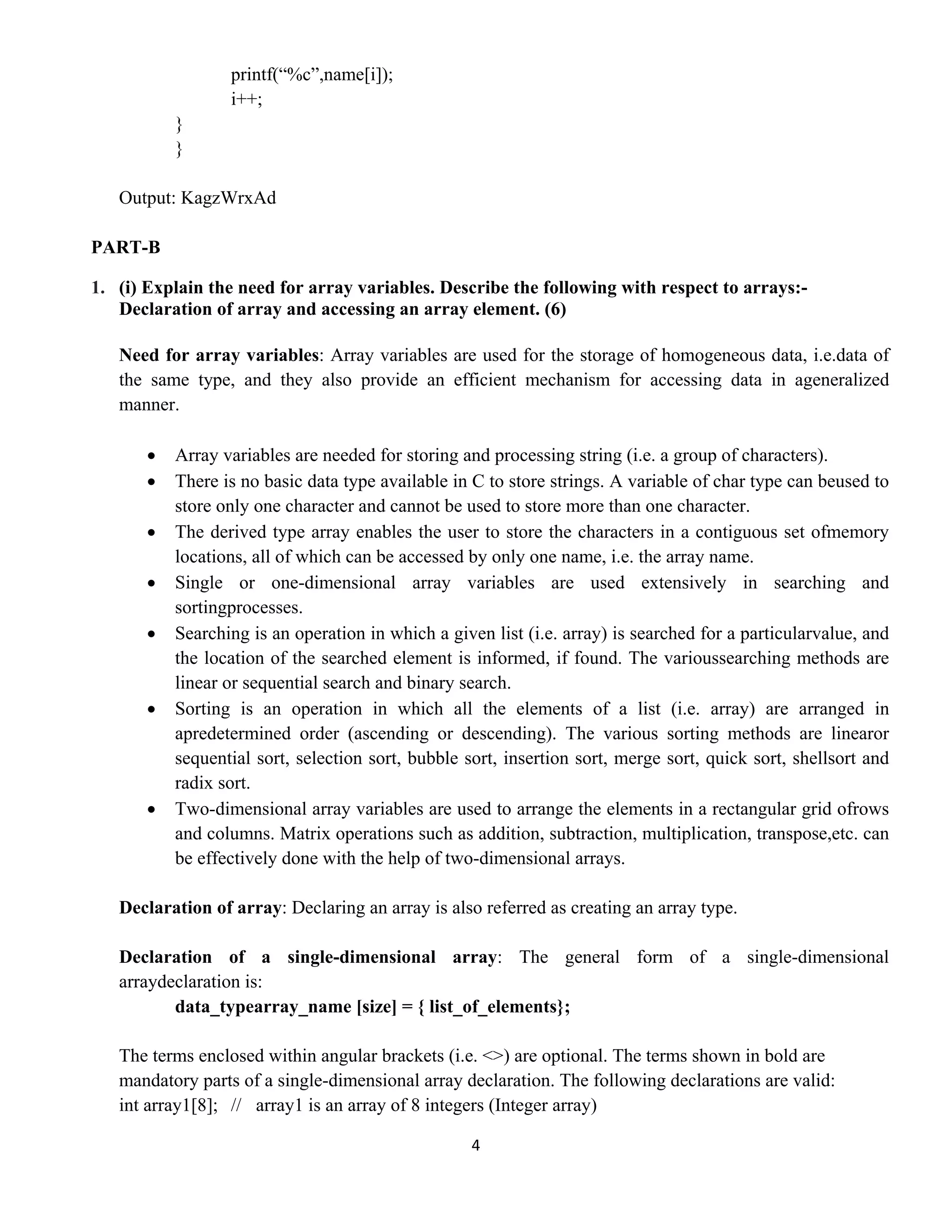 4 
 
printf(“%c”,name[i]);
i++;
}
}
Output: KagzWrxAd
PART-B
1. (i) Explain the need for array variables. Describe the following with respect to arrays:-
Declaration of array and accessing an array element. (6)
Need for array variables: Array variables are used for the storage of homogeneous data, i.e.data of
the same type, and they also provide an efficient mechanism for accessing data in ageneralized
manner.
• Array variables are needed for storing and processing string (i.e. a group of characters).
• There is no basic data type available in C to store strings. A variable of char type can beused to
store only one character and cannot be used to store more than one character.
• The derived type array enables the user to store the characters in a contiguous set ofmemory
locations, all of which can be accessed by only one name, i.e. the array name.
• Single or one-dimensional array variables are used extensively in searching and
sortingprocesses.
• Searching is an operation in which a given list (i.e. array) is searched for a particularvalue, and
the location of the searched element is informed, if found. The varioussearching methods are
linear or sequential search and binary search.
• Sorting is an operation in which all the elements of a list (i.e. array) are arranged in
apredetermined order (ascending or descending). The various sorting methods are linearor
sequential sort, selection sort, bubble sort, insertion sort, merge sort, quick sort, shellsort and
radix sort.
• Two-dimensional array variables are used to arrange the elements in a rectangular grid ofrows
and columns. Matrix operations such as addition, subtraction, multiplication, transpose,etc. can
be effectively done with the help of two-dimensional arrays.
Declaration of array: Declaring an array is also referred as creating an array type.
Declaration of a single-dimensional array: The general form of a single-dimensional
arraydeclaration is:
data_typearray_name [size] = { list_of_elements};
The terms enclosed within angular brackets (i.e. <>) are optional. The terms shown in bold are
mandatory parts of a single-dimensional array declaration. The following declarations are valid:
int array1[8]; // array1 is an array of 8 integers (Integer array)
 