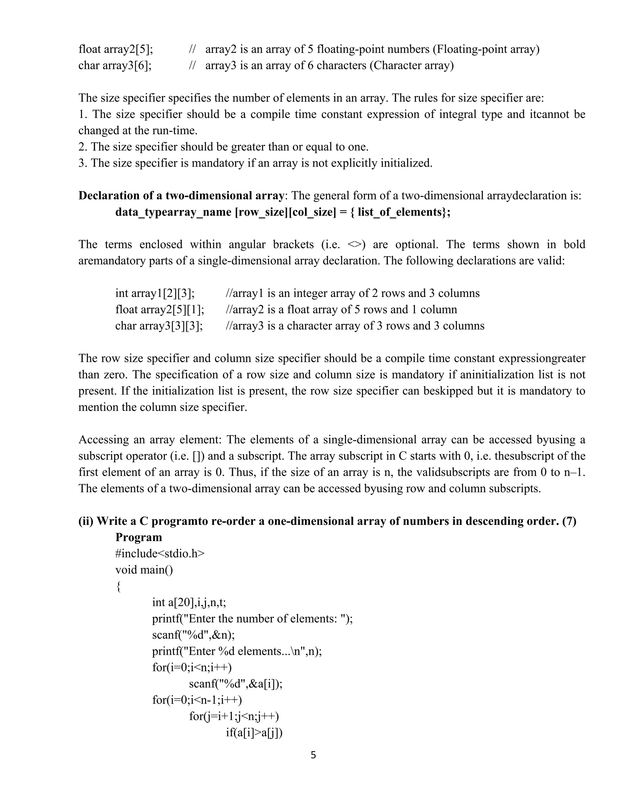 5 
 
float array2[5]; // array2 is an array of 5 floating-point numbers (Floating-point array)
char array3[6]; // array3 is an array of 6 characters (Character array)
The size specifier specifies the number of elements in an array. The rules for size specifier are:
1. The size specifier should be a compile time constant expression of integral type and itcannot be
changed at the run-time.
2. The size specifier should be greater than or equal to one.
3. The size specifier is mandatory if an array is not explicitly initialized.
Declaration of a two-dimensional array: The general form of a two-dimensional arraydeclaration is:
data_typearray_name [row_size][col_size] = { list_of_elements};
The terms enclosed within angular brackets (i.e. <>) are optional. The terms shown in bold
aremandatory parts of a single-dimensional array declaration. The following declarations are valid:
int array1[2][3]; //array1 is an integer array of 2 rows and 3 columns
float array2[5][1]; //array2 is a float array of 5 rows and 1 column
char array3[3][3]; //array3 is a character array of 3 rows and 3 columns
The row size specifier and column size specifier should be a compile time constant expressiongreater
than zero. The specification of a row size and column size is mandatory if aninitialization list is not
present. If the initialization list is present, the row size specifier can beskipped but it is mandatory to
mention the column size specifier.
Accessing an array element: The elements of a single-dimensional array can be accessed byusing a
subscript operator (i.e. []) and a subscript. The array subscript in C starts with 0, i.e. thesubscript of the
first element of an array is 0. Thus, if the size of an array is n, the validsubscripts are from 0 to n–1.
The elements of a two-dimensional array can be accessed byusing row and column subscripts.
(ii) Write a C programto re-order a one-dimensional array of numbers in descending order. (7)
Program
#include<stdio.h>
void main()
{
int a[20],i,j,n,t;
printf("Enter the number of elements: ");
scanf("%d",&n);
printf("Enter %d elements...n",n);
for(i=0;i<n;i++)
scanf("%d",&a[i]);
for(i=0;i<n-1;i++)
for(j=i+1;j<n;j++)
if(a[i]>a[j])
 