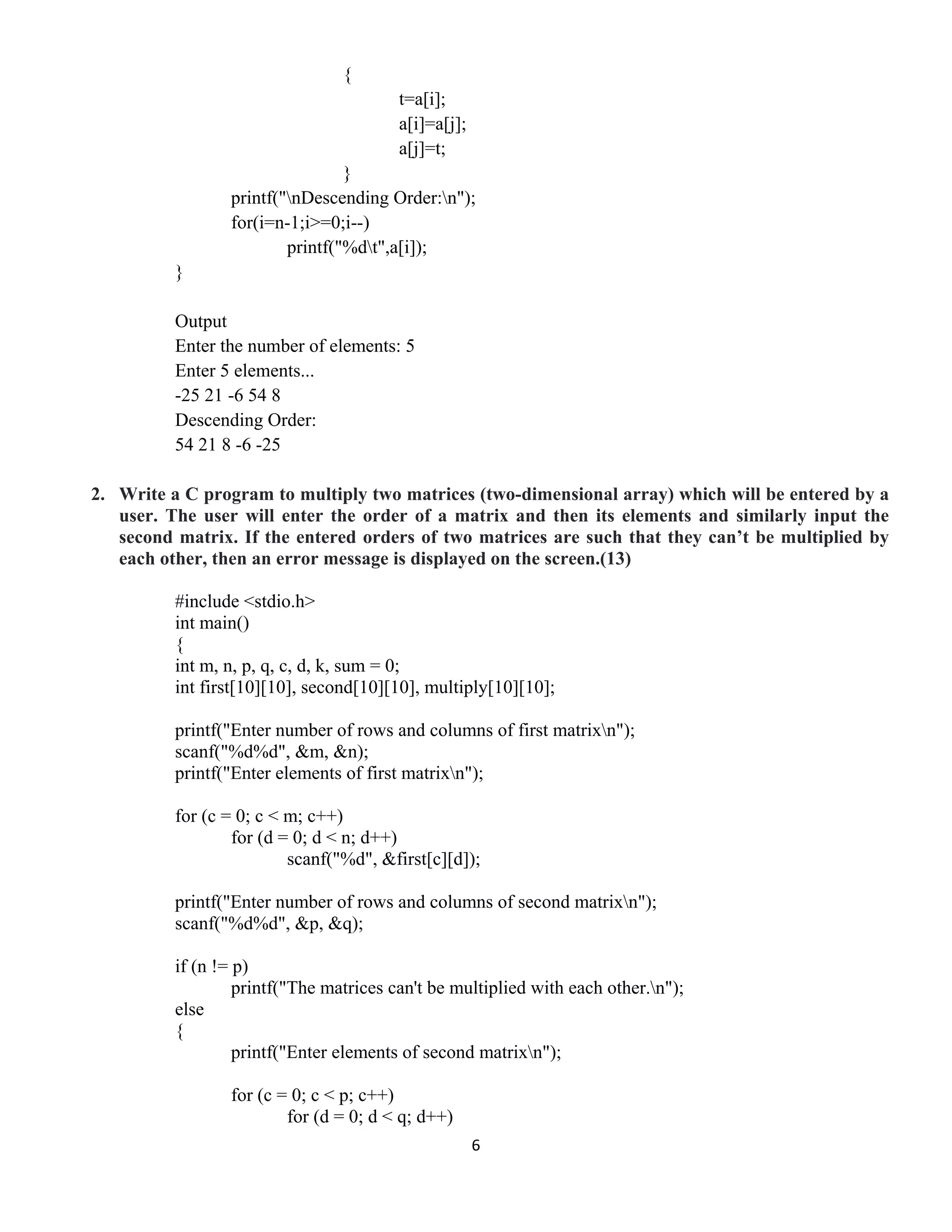 6 
 
{
t=a[i];
a[i]=a[j];
a[j]=t;
}
printf("nDescending Order:n");
for(i=n-1;i>=0;i--)
printf("%dt",a[i]);
}
Output
Enter the number of elements: 5
Enter 5 elements...
-25 21 -6 54 8
Descending Order:
54 21 8 -6 -25
2. Write a C program to multiply two matrices (two-dimensional array) which will be entered by a
user. The user will enter the order of a matrix and then its elements and similarly input the
second matrix. If the entered orders of two matrices are such that they can’t be multiplied by
each other, then an error message is displayed on the screen.(13)
#include <stdio.h>
int main()
{
int m, n, p, q, c, d, k, sum = 0;
int first[10][10], second[10][10], multiply[10][10];
printf("Enter number of rows and columns of first matrixn");
scanf("%d%d", &m, &n);
printf("Enter elements of first matrixn");
for (c = 0; c < m; c++)
for (d = 0; d < n; d++)
scanf("%d", &first[c][d]);
printf("Enter number of rows and columns of second matrixn");
scanf("%d%d", &p, &q);
if (n != p)
printf("The matrices can't be multiplied with each other.n");
else
{
printf("Enter elements of second matrixn");
for (c = 0; c < p; c++)
for (d = 0; d < q; d++)
 