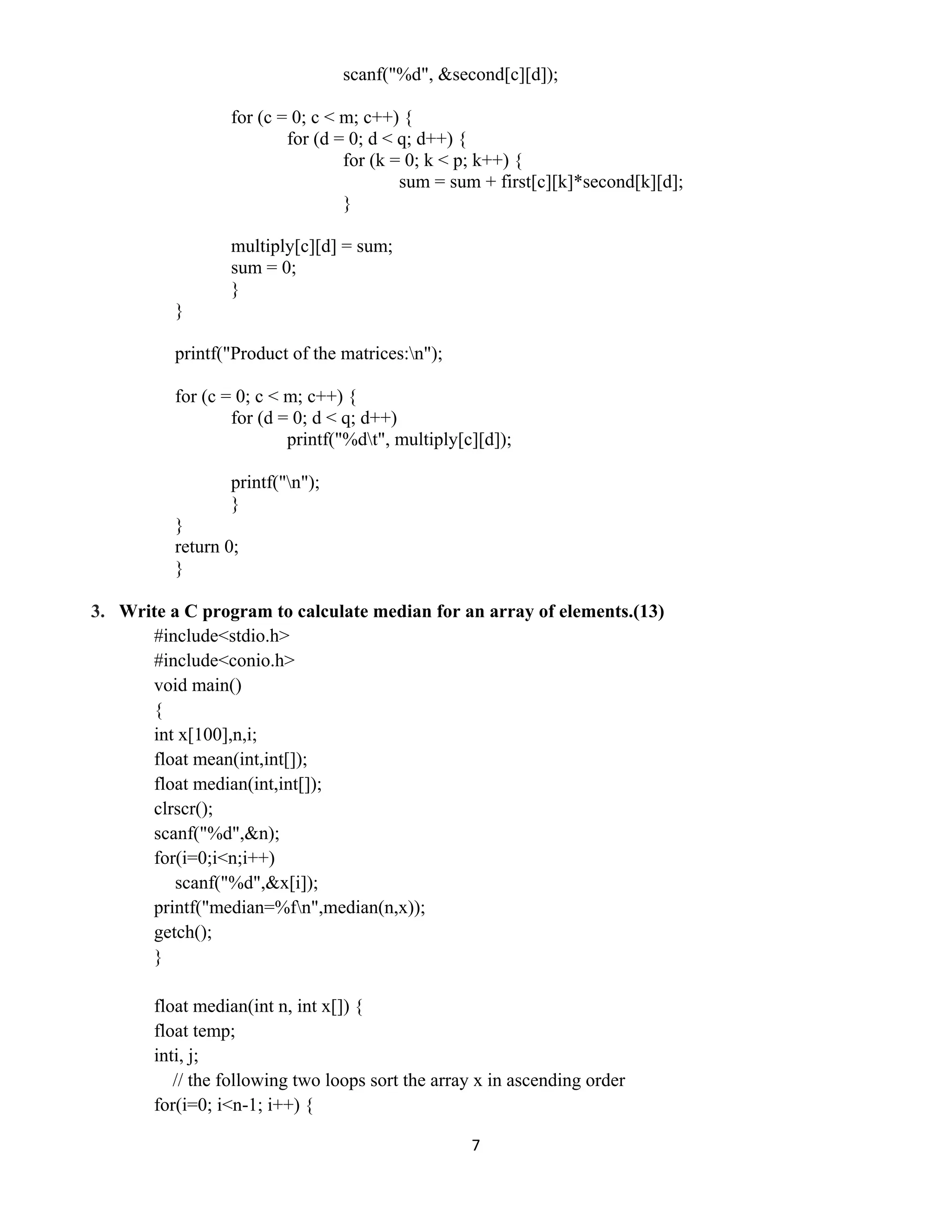 7 
 
scanf("%d", &second[c][d]);
for (c = 0; c < m; c++) {
for (d = 0; d < q; d++) {
for (k = 0; k < p; k++) {
sum = sum + first[c][k]*second[k][d];
}
multiply[c][d] = sum;
sum = 0;
}
}
printf("Product of the matrices:n");
for (c = 0; c < m; c++) {
for (d = 0; d < q; d++)
printf("%dt", multiply[c][d]);
printf("n");
}
}
return 0;
}
3. Write a C program to calculate median for an array of elements.(13)
#include<stdio.h>
#include<conio.h>
void main()
{
int x[100],n,i;
float mean(int,int[]);
float median(int,int[]);
clrscr();
scanf("%d",&n);
for(i=0;i<n;i++)
scanf("%d",&x[i]);
printf("median=%fn",median(n,x));
getch();
}
float median(int n, int x[]) {
float temp;
inti, j;
// the following two loops sort the array x in ascending order
for(i=0; i<n-1; i++) {
 