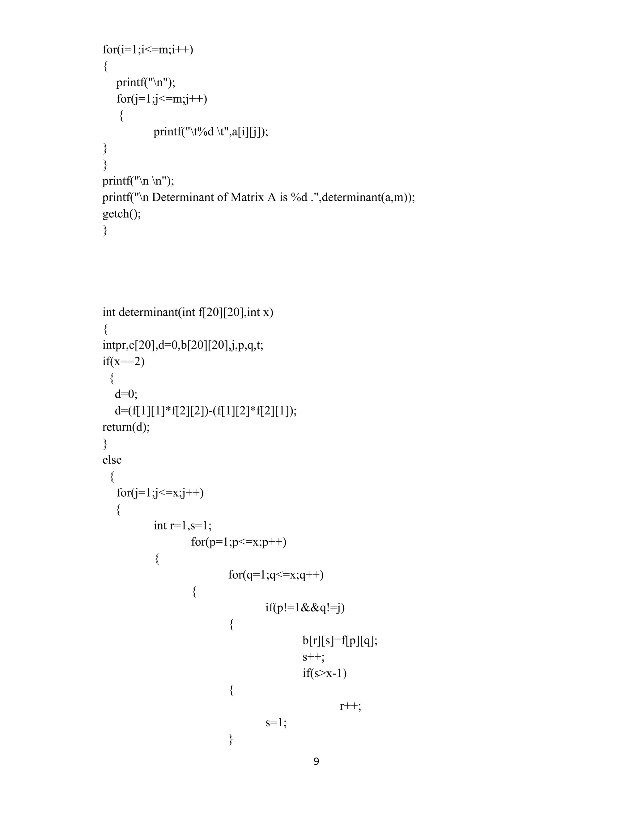 9 
 
for(i=1;i<=m;i++)
{
printf("n");
for(j=1;j<=m;j++)
{
printf("t%d t",a[i][j]);
}
}
printf("n n");
printf("n Determinant of Matrix A is %d .",determinant(a,m));
getch();
}
int determinant(int f[20][20],int x)
{
intpr,c[20],d=0,b[20][20],j,p,q,t;
if(x==2)
{
d=0;
d=(f[1][1]*f[2][2])-(f[1][2]*f[2][1]);
return(d);
}
else
{
for(j=1;j<=x;j++)
{
int r=1,s=1;
for(p=1;p<=x;p++)
{
for(q=1;q<=x;q++)
{
if(p!=1&&q!=j)
{
b[r][s]=f[p][q];
s++;
if(s>x-1)
{
r++;
s=1;
}
 