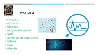 IOT & M2M
 Introduction
 M2M Vs IoT
 SDN & NFV
 IoT System Management
 SNMP
 Network Operator Requirements
 NETCONF
 YANG
 NETOPEER
12/26/2020VIKRAM NEERUGATTI, SVCET, CHITTOOR. 1
 