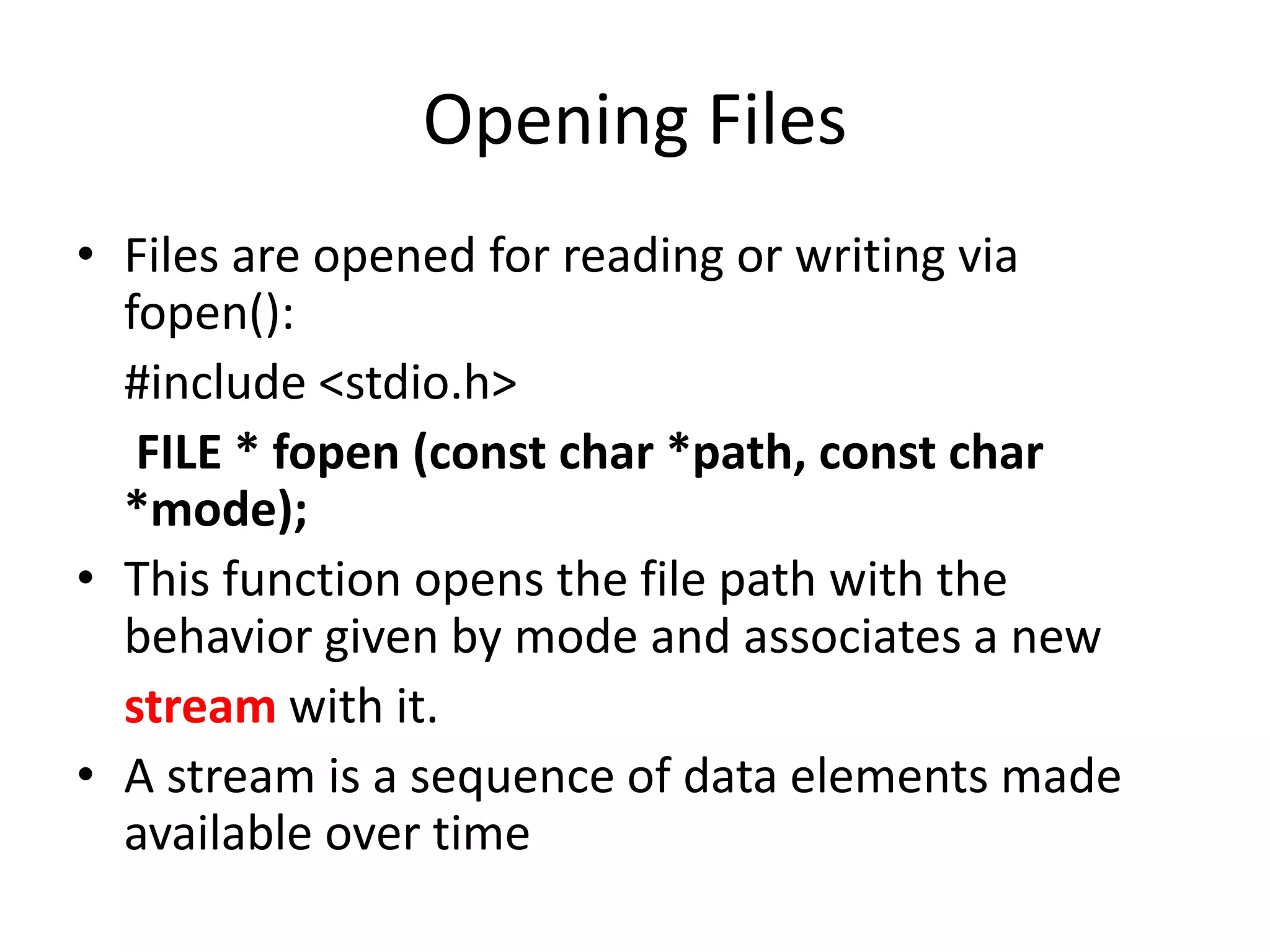 Opening Files
• Files are opened for reading or writing via
fopen():
#include <stdio.h>
FILE * fopen (const char *path, const char
*mode);
• This function opens the file path with the
behavior given by mode and associates a new
stream with it.
• A stream is a sequence of data elements made
available over time
 