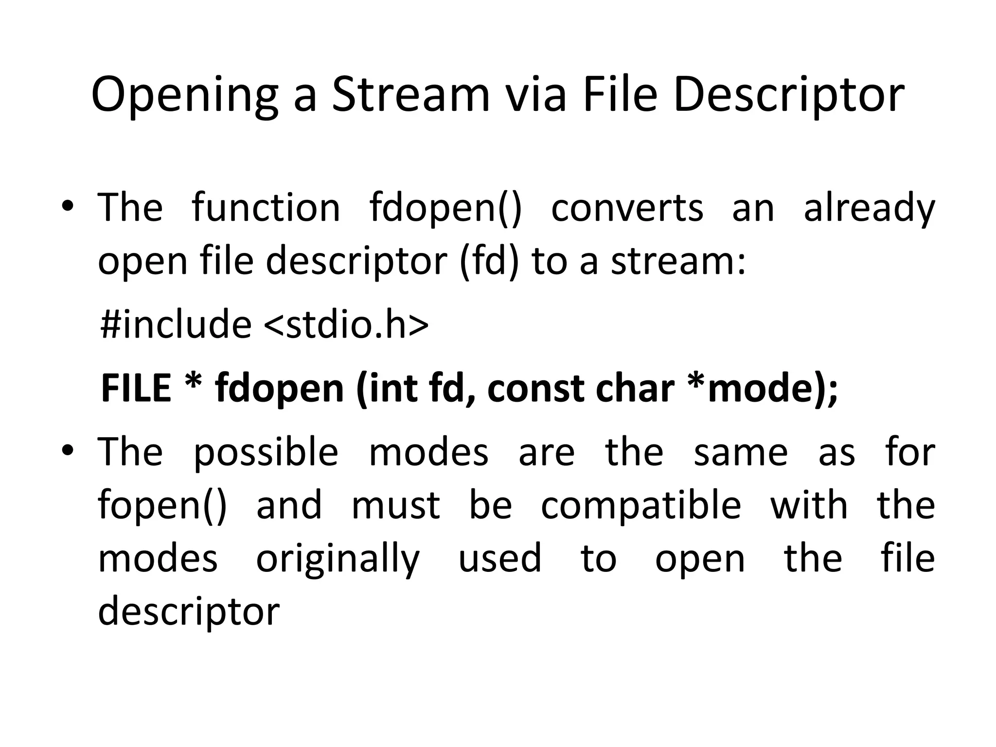 Opening a Stream via File Descriptor
• The function fdopen() converts an already
open file descriptor (fd) to a stream:
#include <stdio.h>
FILE * fdopen (int fd, const char *mode);
• The possible modes are the same as for
fopen() and must be compatible with the
modes originally used to open the file
descriptor
 