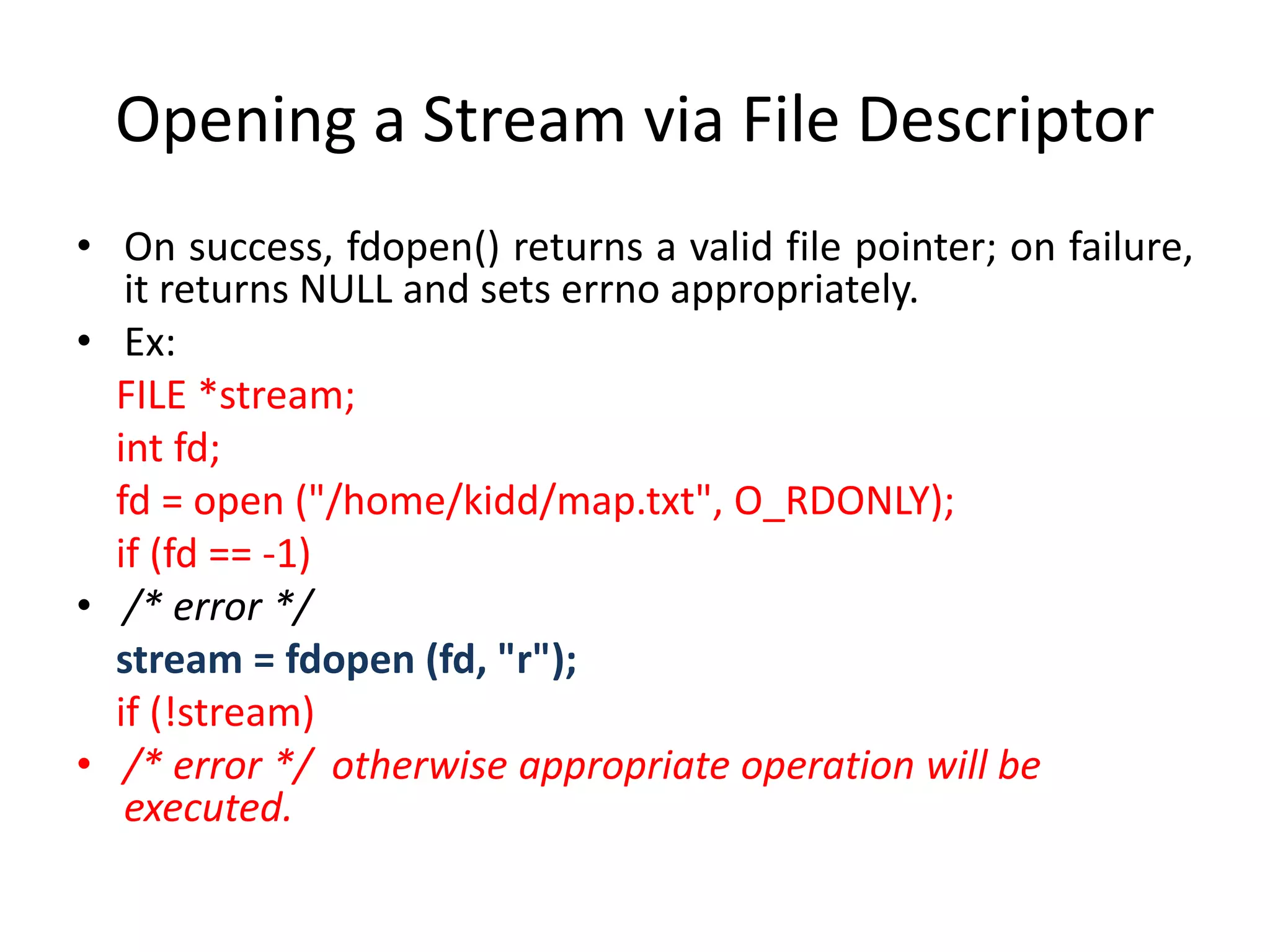 Opening a Stream via File Descriptor
• On success, fdopen() returns a valid file pointer; on failure,
it returns NULL and sets errno appropriately.
• Ex:
FILE *stream;
int fd;
fd = open ("/home/kidd/map.txt", O_RDONLY);
if (fd == -1)
• /* error */
stream = fdopen (fd, "r");
if (!stream)
• /* error */ otherwise appropriate operation will be
executed.
 