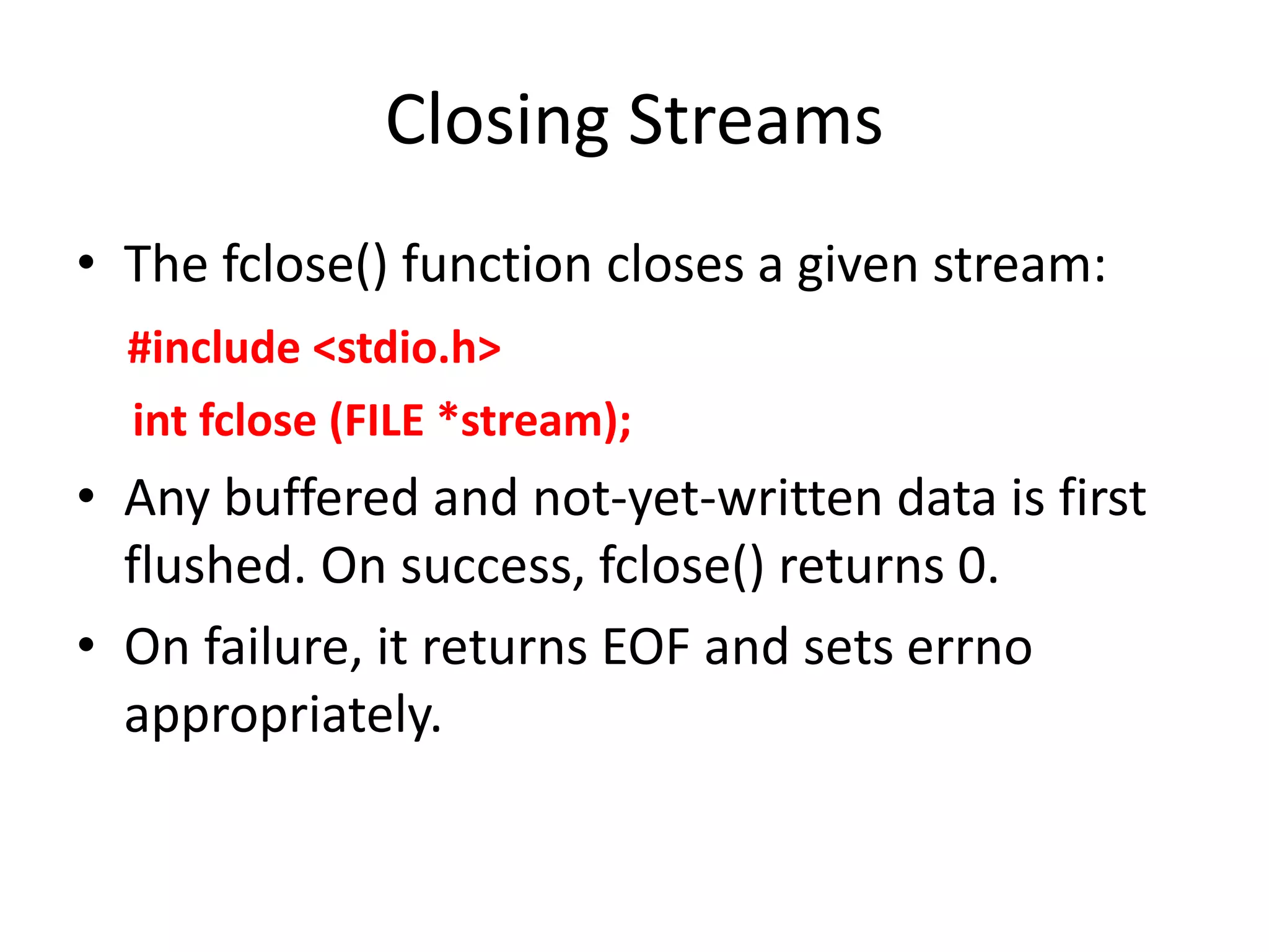 Closing Streams
• The fclose() function closes a given stream:
#include <stdio.h>
int fclose (FILE *stream);
• Any buffered and not-yet-written data is first
flushed. On success, fclose() returns 0.
• On failure, it returns EOF and sets errno
appropriately.
 