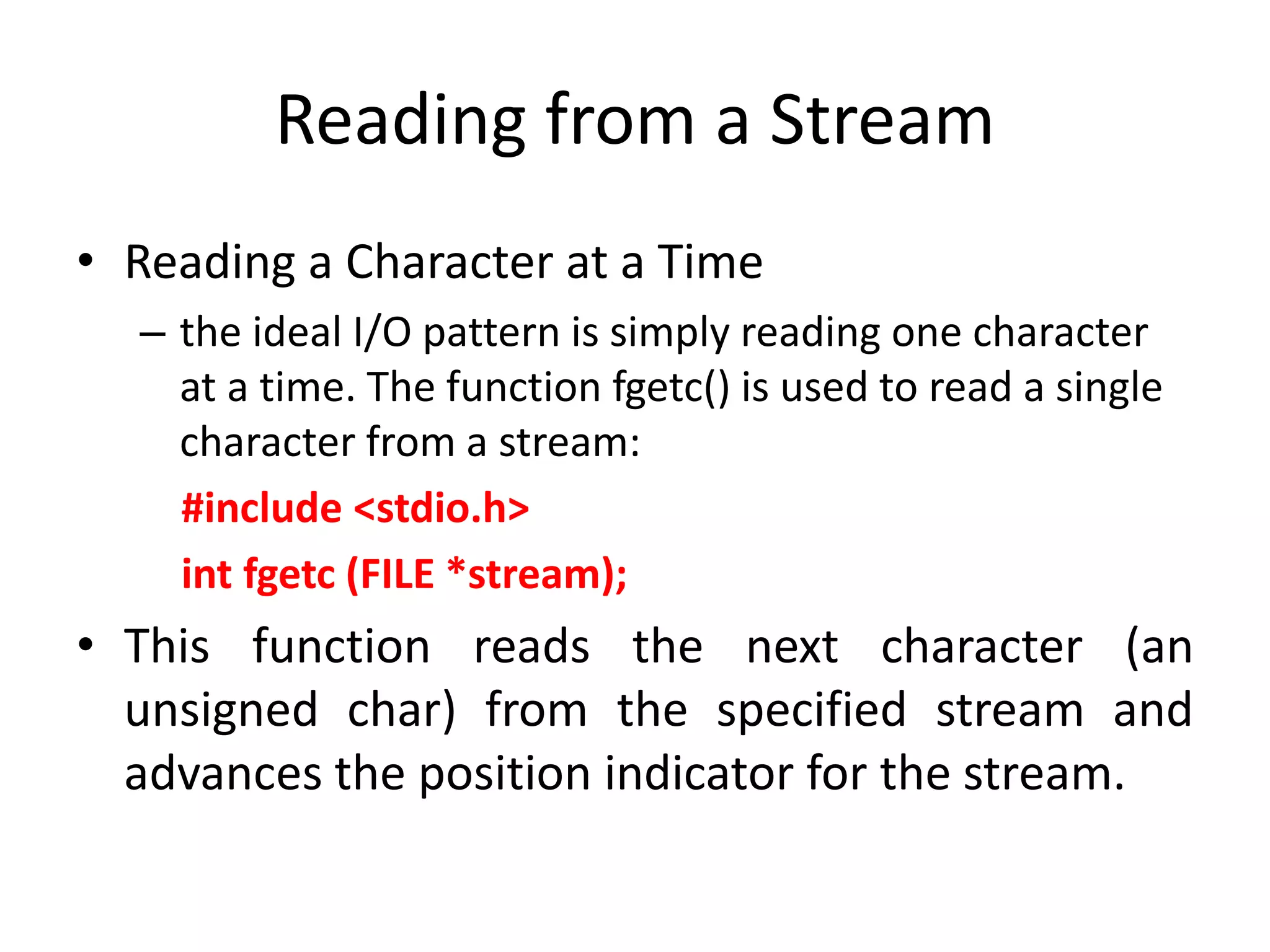 Reading from a Stream
• Reading a Character at a Time
– the ideal I/O pattern is simply reading one character
at a time. The function fgetc() is used to read a single
character from a stream:
#include <stdio.h>
int fgetc (FILE *stream);
• This function reads the next character (an
unsigned char) from the specified stream and
advances the position indicator for the stream.
 