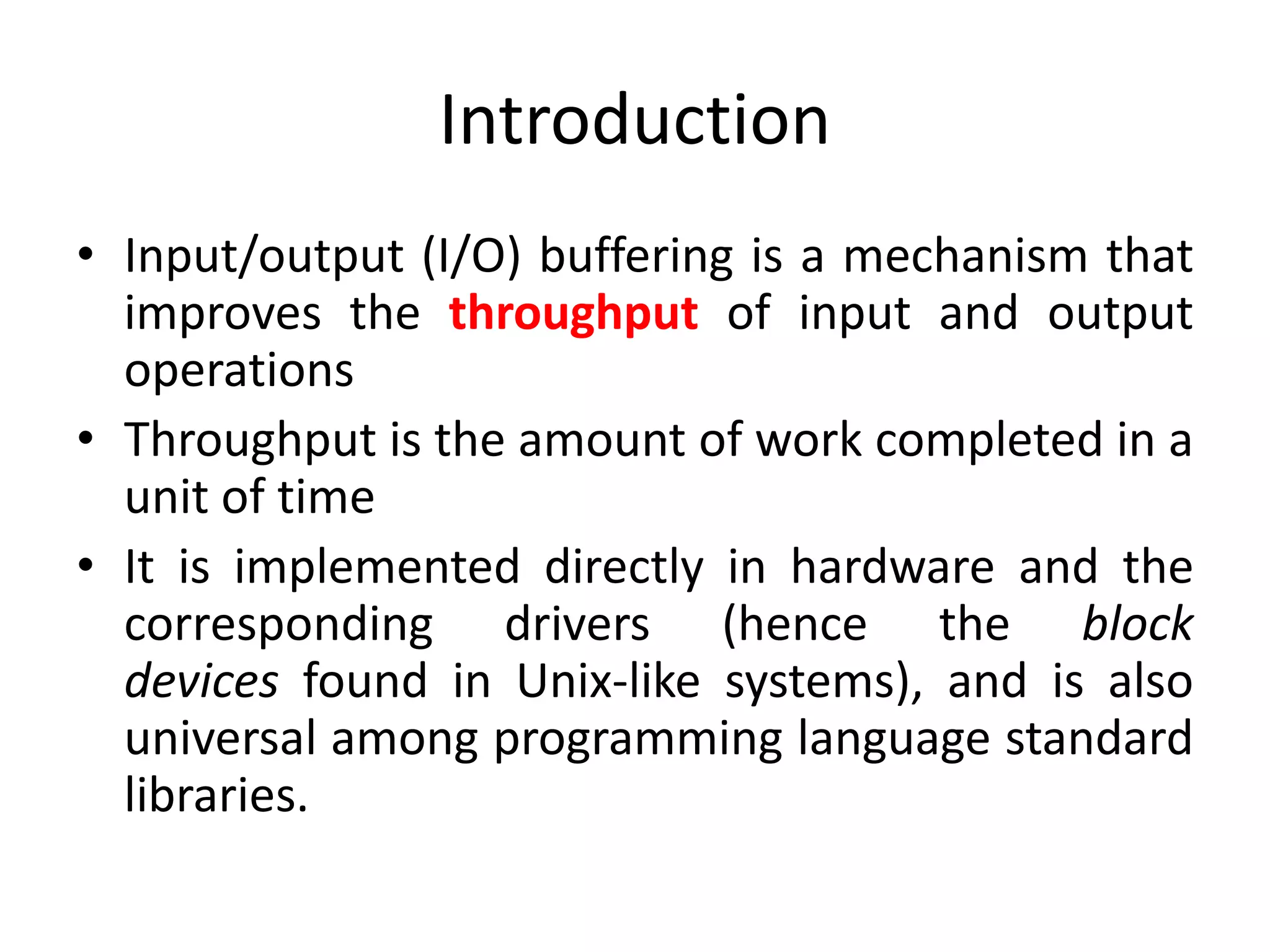 Introduction
• Input/output (I/O) buffering is a mechanism that
improves the throughput of input and output
operations
• Throughput is the amount of work completed in a
unit of time
• It is implemented directly in hardware and the
corresponding drivers (hence the block
devices found in Unix-like systems), and is also
universal among programming language standard
libraries.
 