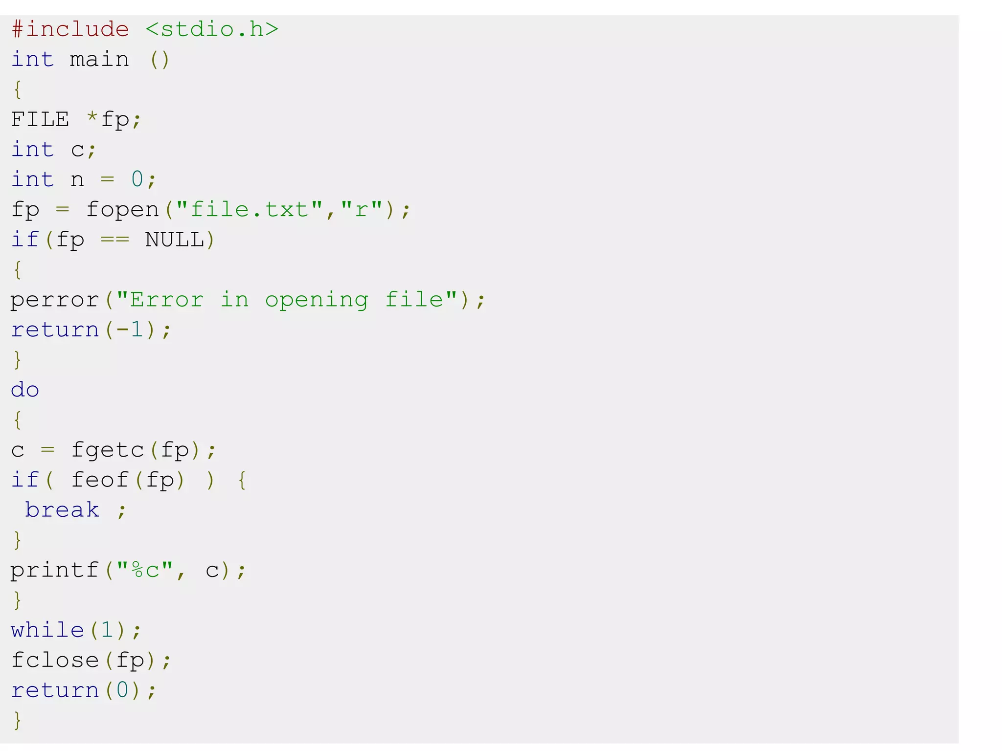#include <stdio.h>
int main ()
{
FILE *fp;
int c;
int n = 0;
fp = fopen("file.txt","r");
if(fp == NULL)
{
perror("Error in opening file");
return(-1);
}
do
{
c = fgetc(fp);
if( feof(fp) ) {
break ;
}
printf("%c", c);
}
while(1);
fclose(fp);
return(0);
}
 