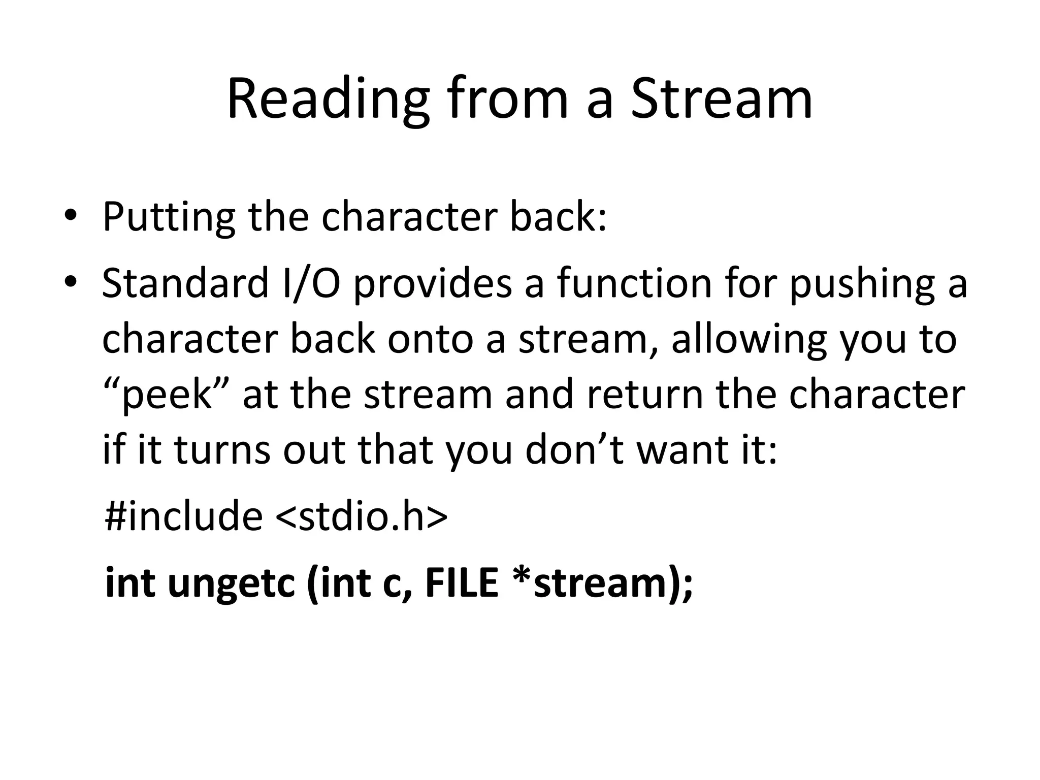 Reading from a Stream
• Putting the character back:
• Standard I/O provides a function for pushing a
character back onto a stream, allowing you to
“peek” at the stream and return the character
if it turns out that you don’t want it:
#include <stdio.h>
int ungetc (int c, FILE *stream);
 