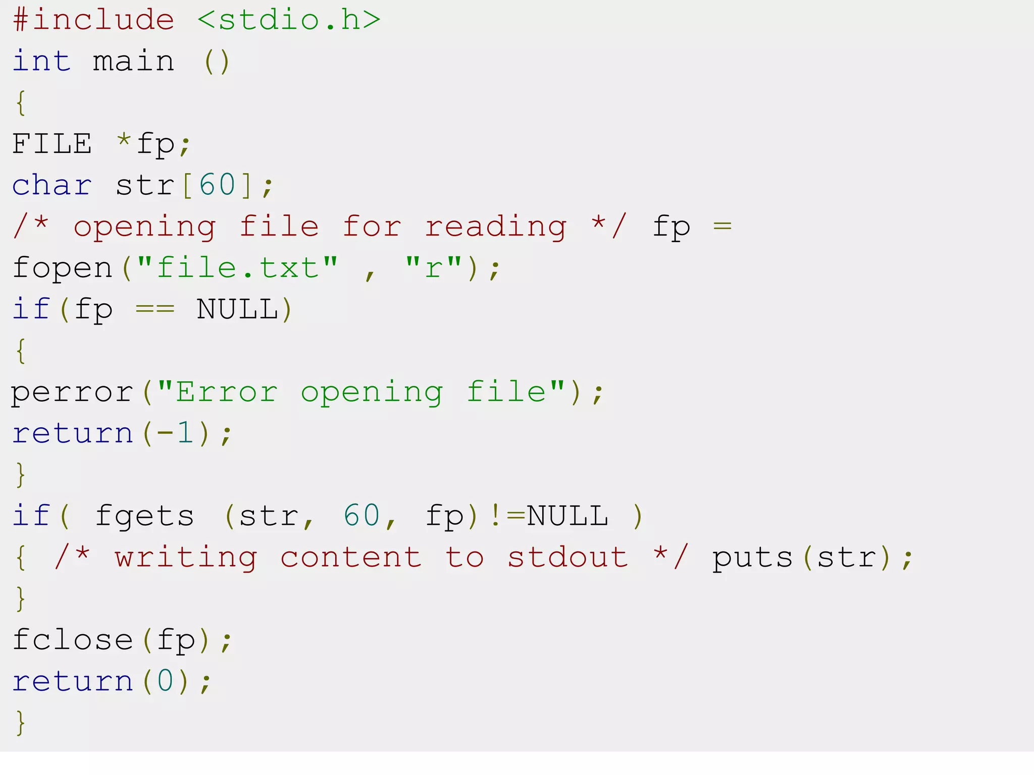 #include <stdio.h>
int main ()
{
FILE *fp;
char str[60];
/* opening file for reading */ fp =
fopen("file.txt" , "r");
if(fp == NULL)
{
perror("Error opening file");
return(-1);
}
if( fgets (str, 60, fp)!=NULL )
{ /* writing content to stdout */ puts(str);
}
fclose(fp);
return(0);
}
 