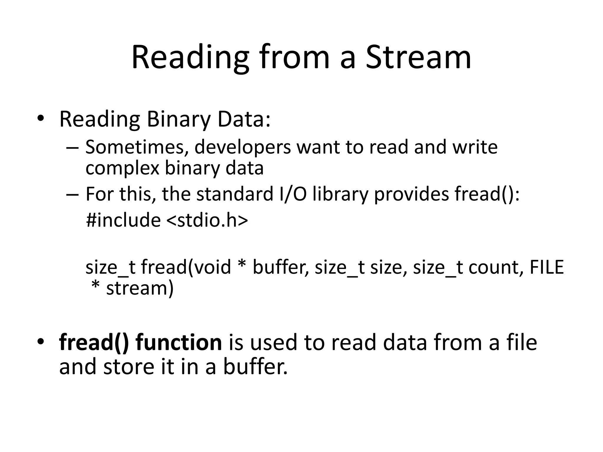 Reading from a Stream
• Reading Binary Data:
– Sometimes, developers want to read and write
complex binary data
– For this, the standard I/O library provides fread():
#include <stdio.h>
size_t fread(void * buffer, size_t size, size_t count, FILE
* stream)
• fread() function is used to read data from a file
and store it in a buffer.
 