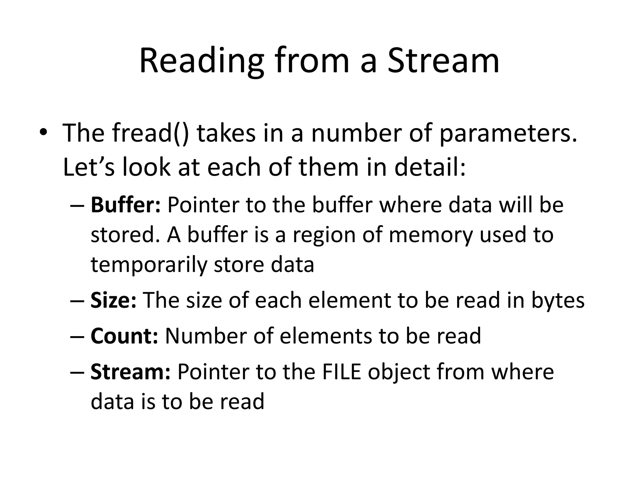 Reading from a Stream
• The fread() takes in a number of parameters.
Let’s look at each of them in detail:
– Buffer: Pointer to the buffer where data will be
stored. A buffer is a region of memory used to
temporarily store data
– Size: The size of each element to be read in bytes
– Count: Number of elements to be read
– Stream: Pointer to the FILE object from where
data is to be read
 