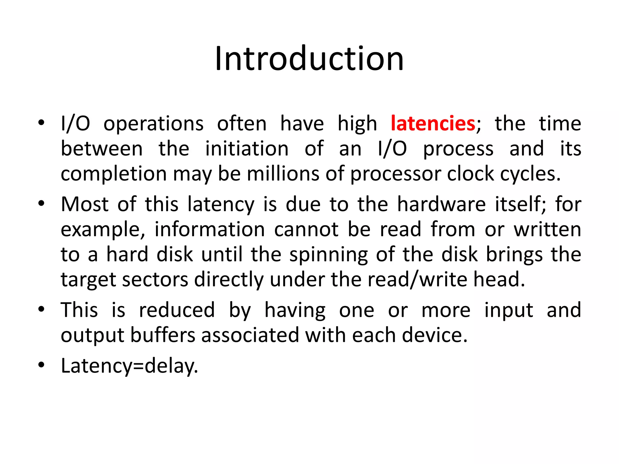Introduction
• I/O operations often have high latencies; the time
between the initiation of an I/O process and its
completion may be millions of processor clock cycles.
• Most of this latency is due to the hardware itself; for
example, information cannot be read from or written
to a hard disk until the spinning of the disk brings the
target sectors directly under the read/write head.
• This is reduced by having one or more input and
output buffers associated with each device.
• Latency=delay.
 