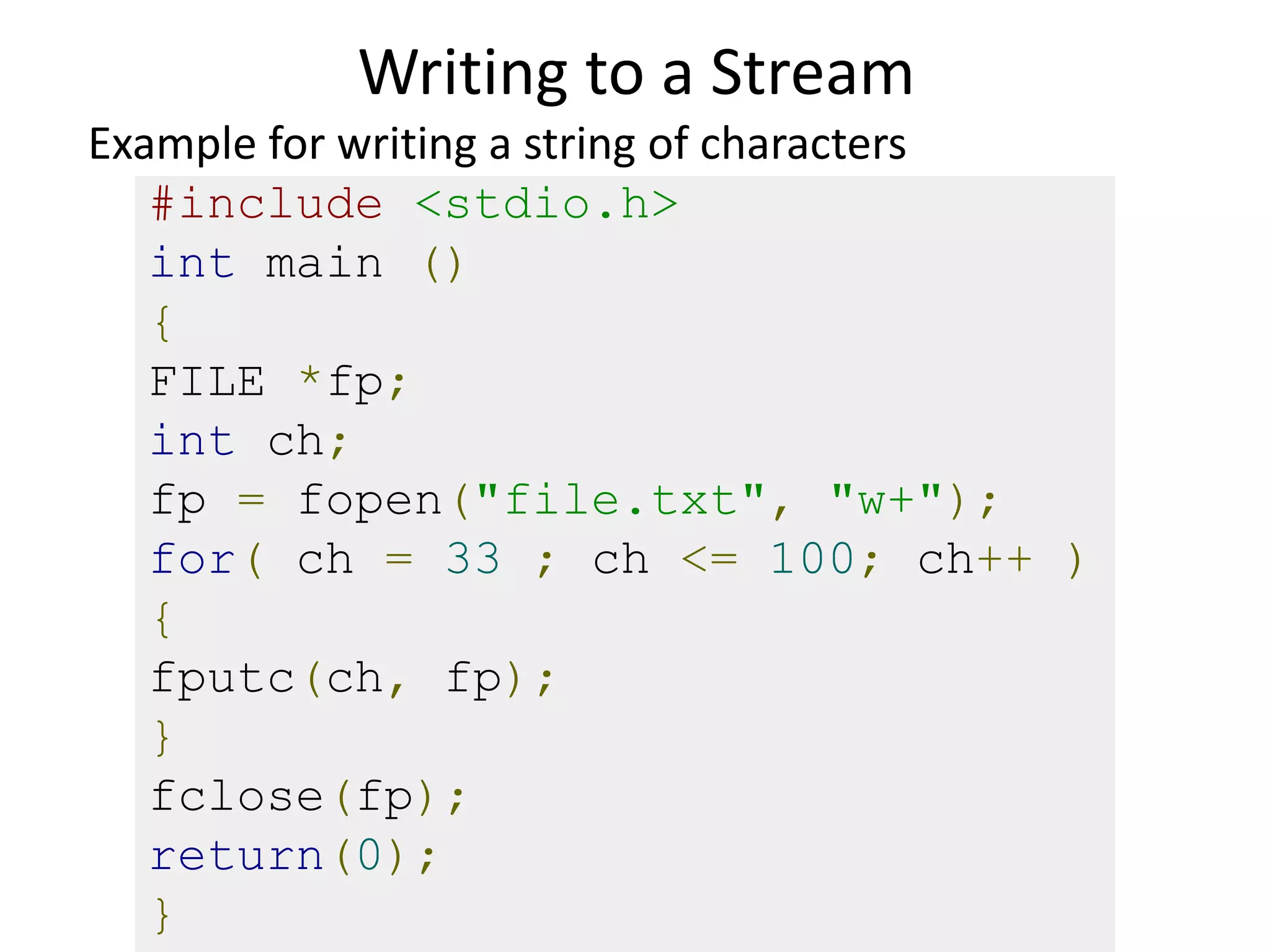 Writing to a Stream
#include <stdio.h>
int main ()
{
FILE *fp;
int ch;
fp = fopen("file.txt", "w+");
for( ch = 33 ; ch <= 100; ch++ )
{
fputc(ch, fp);
}
fclose(fp);
return(0);
}
Example for writing a string of characters
 