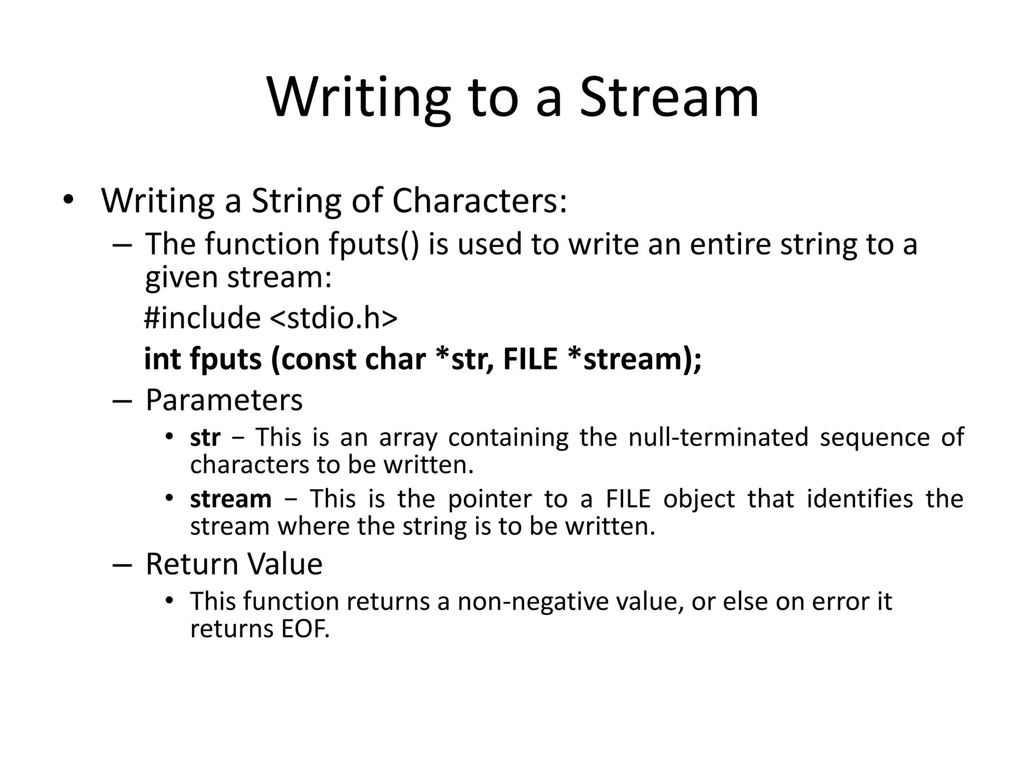 Writing to a Stream
• Writing a String of Characters:
– The function fputs() is used to write an entire string to a
given stream:
#include <stdio.h>
int fputs (const char *str, FILE *stream);
– Parameters
• str − This is an array containing the null-terminated sequence of
characters to be written.
• stream − This is the pointer to a FILE object that identifies the
stream where the string is to be written.
– Return Value
• This function returns a non-negative value, or else on error it
returns EOF.
 
