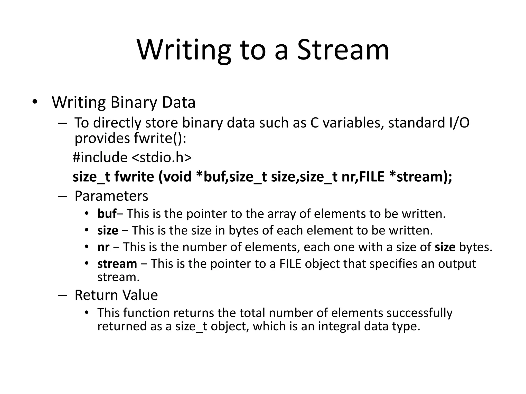 Writing to a Stream
• Writing Binary Data
– To directly store binary data such as C variables, standard I/O
provides fwrite():
#include <stdio.h>
size_t fwrite (void *buf,size_t size,size_t nr,FILE *stream);
– Parameters
• buf− This is the pointer to the array of elements to be written.
• size − This is the size in bytes of each element to be written.
• nr − This is the number of elements, each one with a size of size bytes.
• stream − This is the pointer to a FILE object that specifies an output
stream.
– Return Value
• This function returns the total number of elements successfully
returned as a size_t object, which is an integral data type.
 