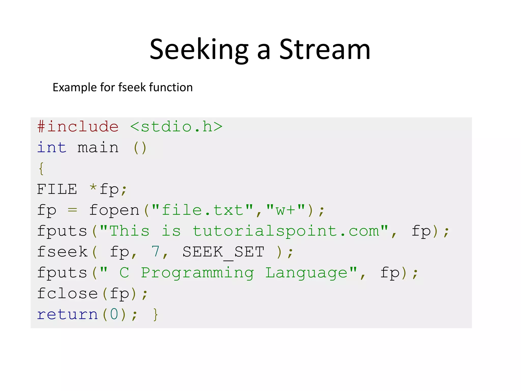 Seeking a Stream
#include <stdio.h>
int main ()
{
FILE *fp;
fp = fopen("file.txt","w+");
fputs("This is tutorialspoint.com", fp);
fseek( fp, 7, SEEK_SET );
fputs(" C Programming Language", fp);
fclose(fp);
return(0); }
Example for fseek function
 