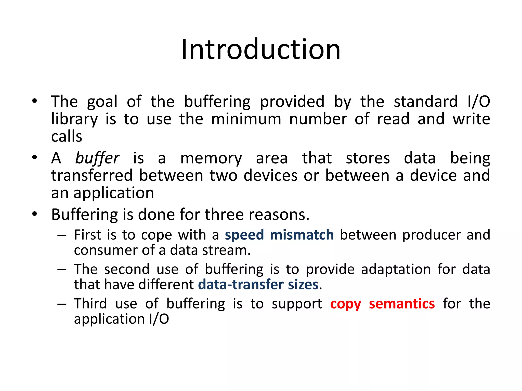 Introduction
• The goal of the buffering provided by the standard I/O
library is to use the minimum number of read and write
calls
• A buffer is a memory area that stores data being
transferred between two devices or between a device and
an application
• Buffering is done for three reasons.
– First is to cope with a speed mismatch between producer and
consumer of a data stream.
– The second use of buffering is to provide adaptation for data
that have different data-transfer sizes.
– Third use of buffering is to support copy semantics for the
application I/O
 