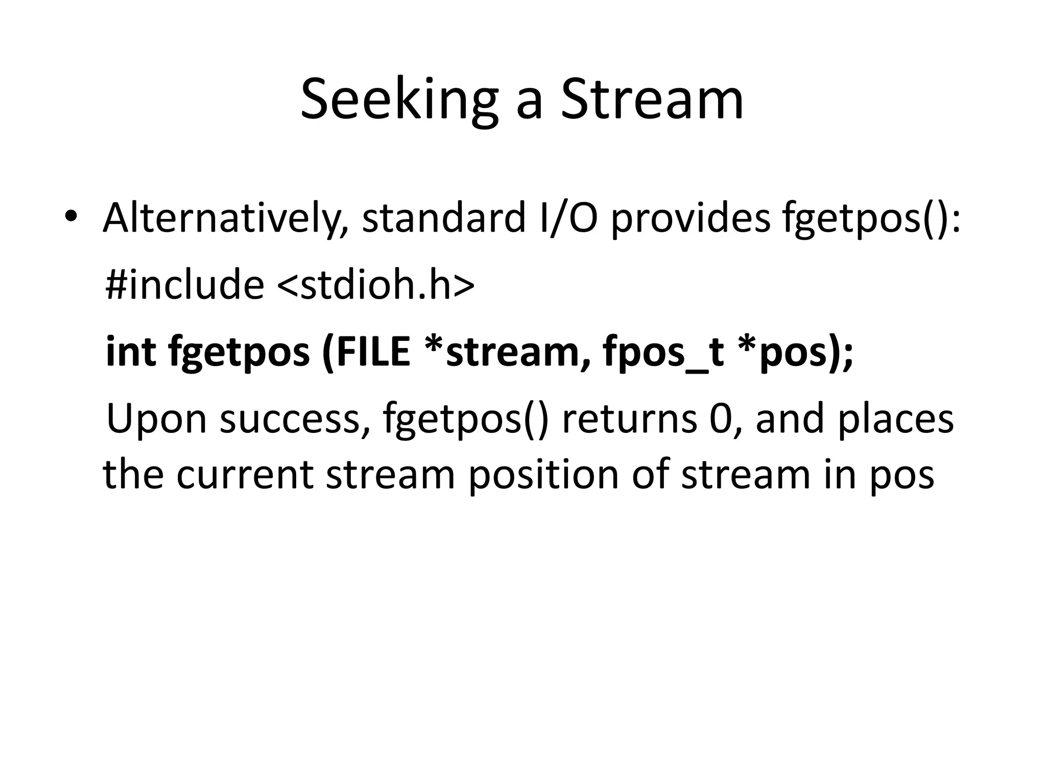 Seeking a Stream
• Alternatively, standard I/O provides fgetpos():
#include <stdioh.h>
int fgetpos (FILE *stream, fpos_t *pos);
Upon success, fgetpos() returns 0, and places
the current stream position of stream in pos
 