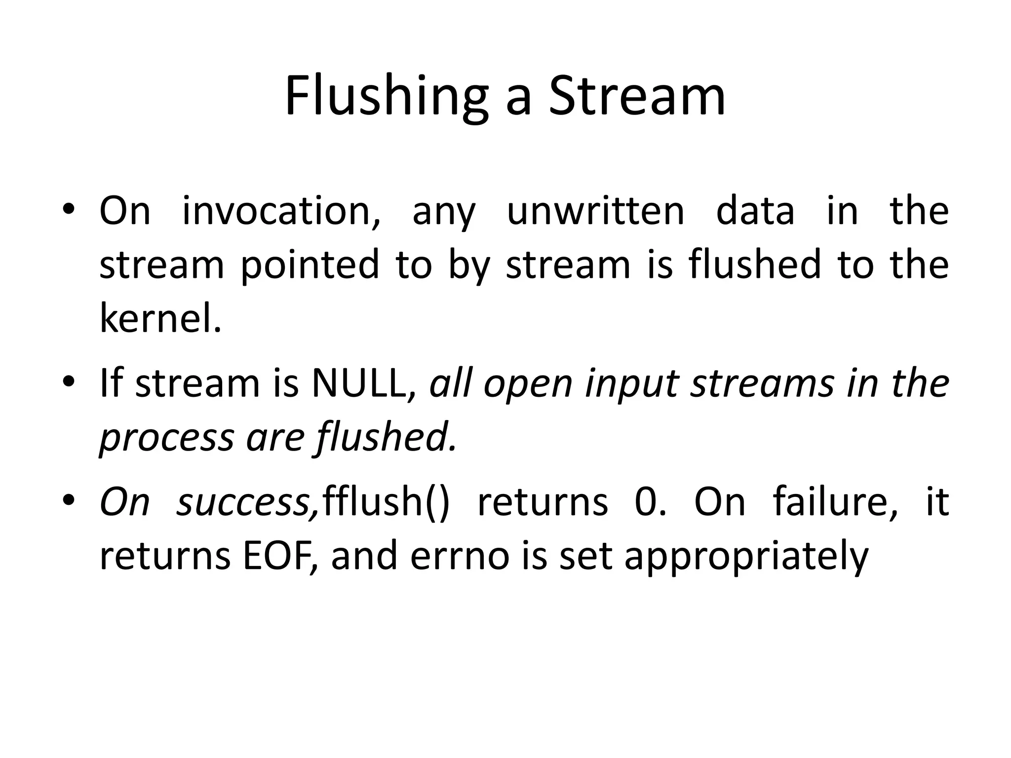 Flushing a Stream
• On invocation, any unwritten data in the
stream pointed to by stream is flushed to the
kernel.
• If stream is NULL, all open input streams in the
process are flushed.
• On success,fflush() returns 0. On failure, it
returns EOF, and errno is set appropriately
 