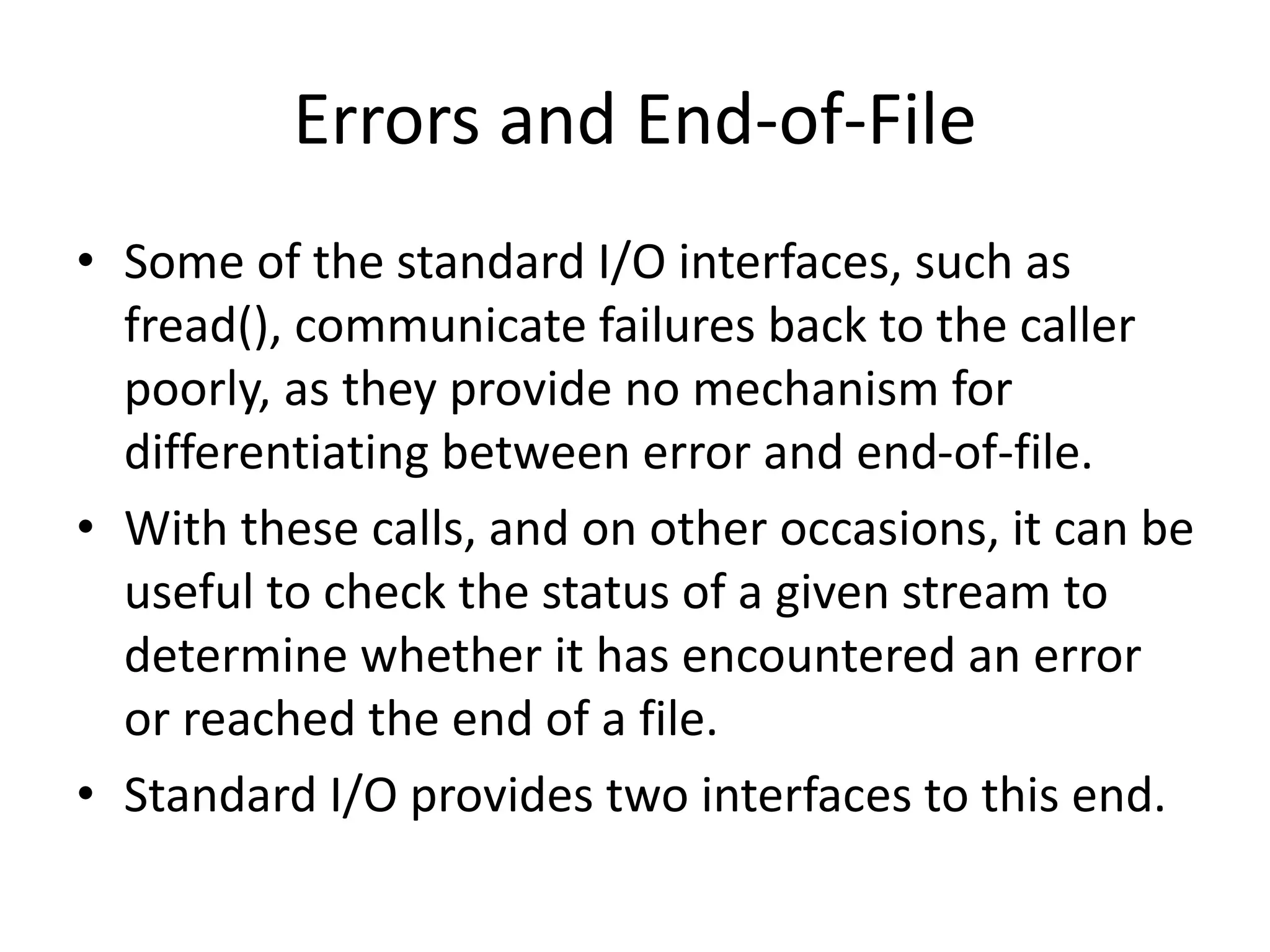 Errors and End-of-File
• Some of the standard I/O interfaces, such as
fread(), communicate failures back to the caller
poorly, as they provide no mechanism for
differentiating between error and end-of-file.
• With these calls, and on other occasions, it can be
useful to check the status of a given stream to
determine whether it has encountered an error
or reached the end of a file.
• Standard I/O provides two interfaces to this end.
 
