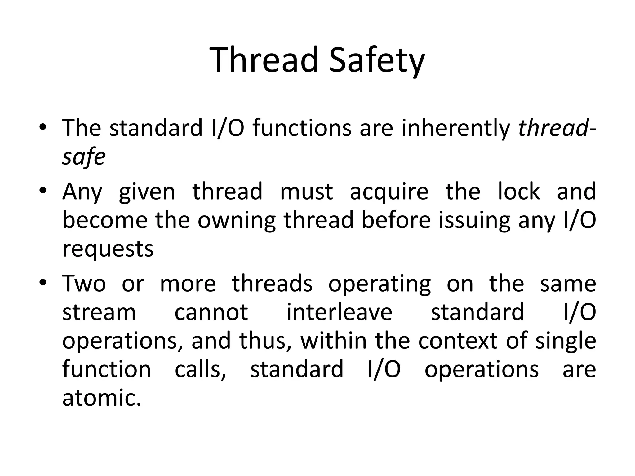 Thread Safety
• The standard I/O functions are inherently thread-
safe
• Any given thread must acquire the lock and
become the owning thread before issuing any I/O
requests
• Two or more threads operating on the same
stream cannot interleave standard I/O
operations, and thus, within the context of single
function calls, standard I/O operations are
atomic.
 