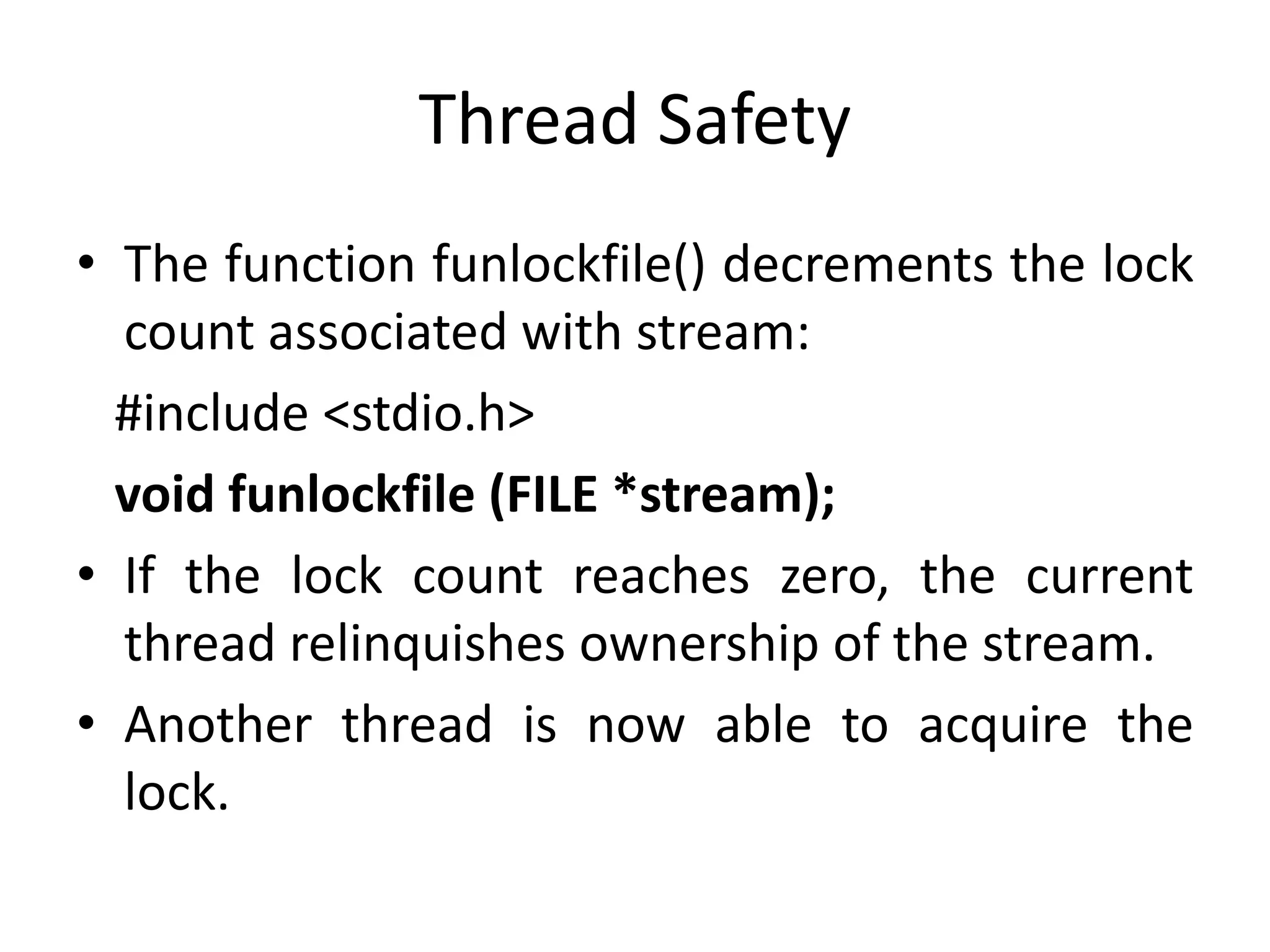 Thread Safety
• The function funlockfile() decrements the lock
count associated with stream:
#include <stdio.h>
void funlockfile (FILE *stream);
• If the lock count reaches zero, the current
thread relinquishes ownership of the stream.
• Another thread is now able to acquire the
lock.
 