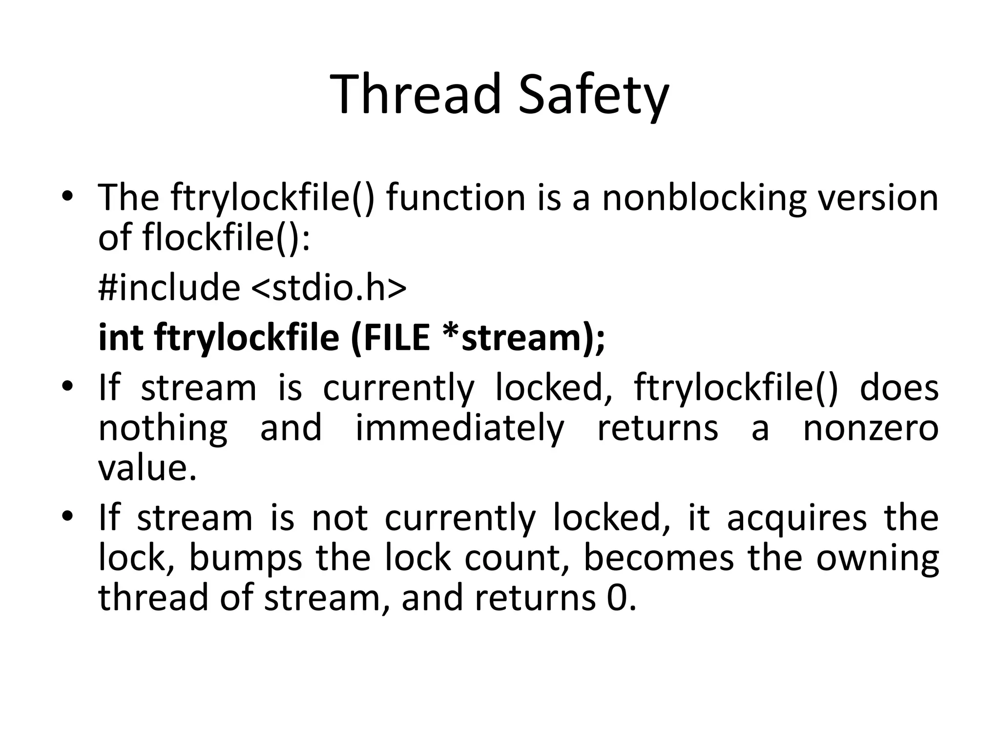 Thread Safety
• The ftrylockfile() function is a nonblocking version
of flockfile():
#include <stdio.h>
int ftrylockfile (FILE *stream);
• If stream is currently locked, ftrylockfile() does
nothing and immediately returns a nonzero
value.
• If stream is not currently locked, it acquires the
lock, bumps the lock count, becomes the owning
thread of stream, and returns 0.
 
